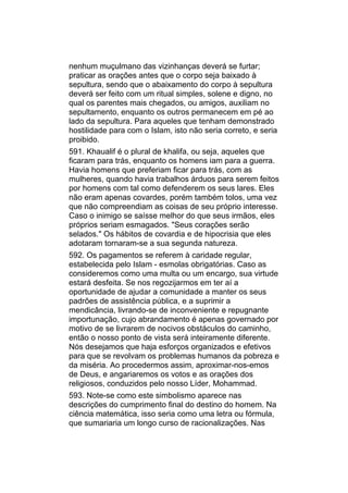 nenhum muçulmano das vizinhanças deverá se furtar;
praticar as orações antes que o corpo seja baixado à
sepultura, sendo que o abaixamento do corpo à sepultura
deverá ser feito com um ritual simples, solene e digno, no
qual os parentes mais chegados, ou amigos, auxiliam no
sepultamento, enquanto os outros permanecem em pé ao
lado da sepultura. Para aqueles que tenham demonstrado
hostilidade para com o Islam, isto não seria correto, e seria
proibido.
591. Khaualif é o plural de khalifa, ou seja, aqueles que
ficaram para trás, enquanto os homens iam para a guerra.
Havia homens que preferiam ficar para trás, com as
mulheres, quando havia trabalhos árduos para serem feitos
por homens com tal como defenderem os seus lares. Eles
não eram apenas covardes, porém também tolos, uma vez
que não compreendiam as coisas de seu próprio interesse.
Caso o inimigo se saísse melhor do que seus irmãos, eles
próprios seriam esmagados. "Seus corações serão
selados." Os hábitos de covardia e de hipocrisia que eles
adotaram tornaram-se a sua segunda natureza.
592. Os pagamentos se referem à caridade regular,
estabelecida pelo Islam - esmolas obrigatórias. Caso as
consideremos como uma multa ou um encargo, sua virtude
estará desfeita. Se nos regozijarmos em ter aí a
oportunidade de ajudar a comunidade a manter os seus
padrões de assistência pública, e a suprimir a
mendicância, livrando-se de inconveniente e repugnante
importunação, cujo abrandamento é apenas governado por
motivo de se livrarem de nocivos obstáculos do caminho,
então o nosso ponto de vista será inteiramente diferente.
Nós desejamos que haja esforços organizados e efetivos
para que se revolvam os problemas humanos da pobreza e
da miséria. Ao procedermos assim, aproximar-nos-emos
de Deus, e angariaremos os votos e as orações dos
religiosos, conduzidos pelo nosso Líder, Mohammad.
593. Note-se como este simbolismo aparece nas
descrições do cumprimento final do destino do homem. Na
ciência matemática, isso seria como uma letra ou fórmula,
que sumariaria um longo curso de racionalizações. Nas
 