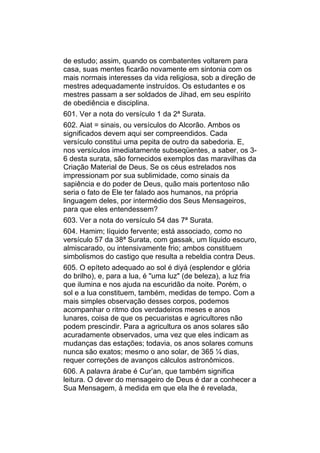 de estudo; assim, quando os combatentes voltarem para
casa, suas mentes ficarão novamente em sintonia com os
mais normais interesses da vida religiosa, sob a direção de
mestres adequadamente instruídos. Os estudantes e os
mestres passam a ser soldados de Jihad, em seu espírito
de obediência e disciplina.
601. Ver a nota do versículo 1 da 2ª Surata.
602. Aiat = sinais, ou versículos do Alcorão. Ambos os
significados devem aqui ser compreendidos. Cada
versículo constitui uma pepita de outro da sabedoria. E,
nos versículos imediatamente subseqüentes, a saber, os 3-
6 desta surata, são fornecidos exemplos das maravilhas da
Criação Material de Deus. Se os céus estrelados nos
impressionam por sua sublimidade, como sinais da
sapiência e do poder de Deus, quão mais portentoso não
seria o fato de Ele ter falado aos humanos, na própria
linguagem deles, por intermédio dos Seus Mensageiros,
para que eles entendessem?
603. Ver a nota do versículo 54 das 7ª Surata.
604. Hamim; líquido fervente; está associado, como no
versículo 57 da 38ª Surata, com gassak, um líquido escuro,
almiscarado, ou intensivamente frio; ambos constituem
simbolismos do castigo que resulta a rebeldia contra Deus.
605. O epíteto adequado ao sol é diyá (esplendor e glória
do brilho), e, para a lua, é "uma luz" (de beleza), a luz fria
que ilumina e nos ajuda na escuridão da noite. Porém, o
sol e a lua constituem, também, medidas de tempo. Com a
mais simples observação desses corpos, podemos
acompanhar o ritmo dos verdadeiros meses e anos
lunares, coisa de que os pecuaristas e agricultores não
podem prescindir. Para a agricultura os anos solares são
acuradamente observados, uma vez que eles indicam as
mudanças das estações; todavia, os anos solares comuns
nunca são exatos; mesmo o ano solar, de 365 ¼ dias,
requer correções de avanços cálculos astronômicos.
606. A palavra árabe é Cur’an, que também significa
leitura. O dever do mensageiro de Deus é dar a conhecer a
Sua Mensagem, à medida em que ela lhe é revelada,
 