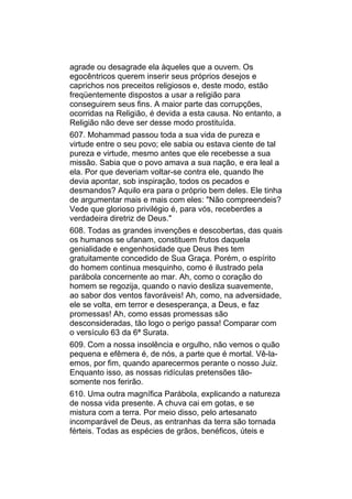agrade ou desagrade ela àqueles que a ouvem. Os
egocêntricos querem inserir seus próprios desejos e
caprichos nos preceitos religiosos e, deste modo, estão
freqüentemente dispostos a usar a religião para
conseguirem seus fins. A maior parte das corrupções,
ocorridas na Religião, é devida a esta causa. No entanto, a
Religião não deve ser desse modo prostituída.
607. Mohammad passou toda a sua vida de pureza e
virtude entre o seu povo; ele sabia ou estava ciente de tal
pureza e virtude, mesmo antes que ele recebesse a sua
missão. Sabia que o povo amava a sua nação, e era leal a
ela. Por que deveriam voltar-se contra ele, quando lhe
devia apontar, sob inspiração, todos os pecados e
desmandos? Aquilo era para o próprio bem deles. Ele tinha
de argumentar mais e mais com eles: "Não compreendeis?
Vede que glorioso privilégio é, para vós, receberdes a
verdadeira diretriz de Deus."
608. Todas as grandes invenções e descobertas, das quais
os humanos se ufanam, constituem frutos daquela
genialidade e engenhosidade que Deus lhes tem
gratuitamente concedido de Sua Graça. Porém, o espírito
do homem continua mesquinho, como é ilustrado pela
parábola concernente ao mar. Ah, como o coração do
homem se regozija, quando o navio desliza suavemente,
ao sabor dos ventos favoráveis! Ah, como, na adversidade,
ele se volta, em terror e desesperança, a Deus, e faz
promessas! Ah, como essas promessas são
desconsideradas, tão logo o perigo passa! Comparar com
o versículo 63 da 6ª Surata.
609. Com a nossa insolência e orgulho, não vemos o quão
pequena e efêmera é, de nós, a parte que é mortal. Vê-la-
emos, por fim, quando aparecermos perante o nosso Juiz.
Enquanto isso, as nossas ridículas pretensões tão-
somente nos ferirão.
610. Uma outra magnífica Parábola, explicando a natureza
de nossa vida presente. A chuva cai em gotas, e se
mistura com a terra. Por meio disso, pelo artesanato
incomparável de Deus, as entranhas da terra são tornada
férteis. Todas as espécies de grãos, benéficos, úteis e
 