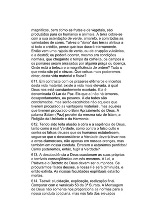 magníficos, bem como as frutas e os vegetais, são
produzidos para os humanos e animais. A terra cobre-se
com a sua ostentação de verde, amarelo, e com todas as
variedades de cores. Talvez o "dono" das terras atribua a
si todo o crédito, pense que isso durará eternamente.
Então vem uma rajada de vento, ou de erupção vulcânica,
e a destrói; ou poderá ocorrer, mesmo em condições
normais, que chegando o tempo da colheita, os campos e
os pomares sejam arrasados por alguma praga ou doença.
Onde está a beleza e a magnificência de ontem? Tudo o
que resta são pó e cinzas. Que coisas mais poderemos
obter, desta vida material e física?
611. Em contraste com os prazeres efêmeros e incertos
desta vida material, existe a vida mais elevada, à qual
Deus nos está constantemente exortado. Ela é
denominada O Lar da Paz. Eis que aí não há temores,
desapontamentos, ou pesares. A ela todos são
conclamados, mas serão escolhidos não aqueles que
tiverem procurado as vantagens materiais, mas aqueles
que tiverem procurado o Bom Aprazimento de Deus. A
palavra Salam (Paz) provém da mesma raiz de Islam, a
Religião da Unidade e da Harmonia.
612. Tendo sido feita alusão à obra e à sapiência de Deus,
tanto como à real Verdade, como contra o falso culto e
contra os falsos deuses que os humanos estabelecem,
segue-se que o desconsiderar a Verdade deverá levar-nos
a erros clamorosos, não apenas em nossas crenças, mas
também em nossa conduta. Errarem e estaremos perdidos!
Como poderemos, então, fugir à Verdade?
613. A desobediência a Deus ocasionam as suas próprias
e terríveis conseqüências em nós mesmos. A Lei, a
Palavra e o Decreto de Deus devem ser cumpridos. Se
procurarmos falsos deuses, a nossa Fé será diminuída, e
então extinta. As nossas faculdades espirituais estarão
mortas.
614. Taawil: elucidação, explicação, realização final.
Comparar com o versículo 53 da 3ª Surata. A Mensagem
de Deus não somente nos proporciona as normas para a
nossa conduta cotidiana, mas nos fala dos elevados
 