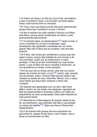 114 Crêem em Deus e no Dia do Juízo Final, aconselham
o bem e proíbem o ilícito, e se emulam nas boas ações.
Estes contar-se-ão entre os virtuosos.
115 Todo o bem que façam jamais lhes será desmerecido,
porque Deus bem conhecem os que o Temem.
116 Aos incrédulos de nada valerão a fortuna e os filhos,
ante Deus, porque serão condenados ao inferno, onde
permanecerão eternamente.
117 O exemplo deles, ao despenderem(174) neste mundo, é
como o exemplo de um povo condenado, cujas
semeaduras são açoitadas e arrasadas por um vento
glacial. Mas não é Deus que os condena, mas sim eles
próprios.
118 Ó fiéis, não tomeis por confidentes a outros que não
sejam vossos, porque eles tratarão de vos arruinar e de
vos corromper, posto que só ambicionam a vossa
perdição. O ódio já se tem manifestado por suas bocas;
porém, o que ocultam em seus corações é ainda pior. Já
vos elucidamos os sinais, e sois sensatos.
119 E eis que vós os amais; porém, eles não vos amam,
apesar de crerdes em todo o Livro(175); porém, eles, quando
vos encontram, dizem: Cremos! Mas quando estão a sós
mordem os dedos de raiva. Dize-lhes: Morrei, com a vossa
raiva! Sabei que Deus bem conhece o íntimo dos
corações.
120 Quando sois agraciados com um bem, eles ficam
aflitos; porém, se vos açoita uma desgraça, regozijam-se.
Mas se perseverardes e temerdes a Deus, em nada vos
prejudicarão as suas conspirações. Deus está inteirado de
tudo quanto fazem.
121 Recordar-te (ó Mensageiro) de quando saíste do teu
lar, ao amanhecer, para assinalar aos fiéis a sua posição
no campo de batalha(176). Sabe que Deus é Oniouvinte,
Sapientíssimo.
122 E de quando dois grupos dos teus pensaram em
acovardar-se, apesar de ser Deus o seu Protetor. Que a
Deus se encomendem os fiéis.
 