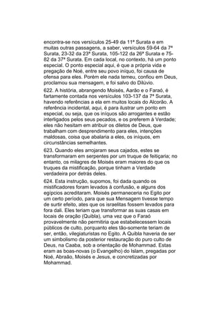 encontra-se nos versículos 25-49 da 11ª Surata e em
muitas outras passagens, a saber, versículos 59-64 da 7ª
Surata, 23-32 da 23ª Surata, 105-122 da 26ª Surata e 75-
82 da 37ª Surata. Em cada local, no contexto, há um ponto
especial. O ponto especial aqui, é que a própria vida e
pregação de Noé, entre seu povo iníquo, foi causa de
ofensa para eles. Porém ele nada temeu, confiou em Deus,
proclamou sua mensagem, e foi salvo do Dilúvio.
622. A história, abrangendo Moisés, Aarão e o Faraó, é
fartamente contada nos versículos 103-137 da 7ª Surata,
havendo referências a ela em muitos locais do Alcorão. A
referência incidental, aqui, é para ilustrar um ponto em
especial, ou seja, que os iníquos são arrogantes e estão
interligados pelos seus pecados, e os preferem à Verdade;
eles não hesitam em atribuir os diletos de Deus, que
trabalham com desprendimento para eles, intenções
maldosas, coisa que abalaria a eles, os iníquos, em
circunstâncias semelhantes.
623. Quando eles arrojaram seus cajados, estes se
transformaram em serpentes por um truque de feitiçaria; no
entanto, os milagres de Moisés eram maiores do que os
truques da mistificação, porque tinham a Verdade
verdadeira por detrás deles.
624. Esta instrução, supomos, foi dada quando os
mistificadores foram levados à confusão, e alguns dos
egípcios acreditaram. Moisés permaneceria no Egito por
um certo período, para que sua Mensagem tivesse tempo
de surtir efeito, ates que os israelitas fossem levados para
fora dali. Eles teriam que transformar as suas casas em
locais de oração (Quibla), uma vez que o Faraó
provavelmente não permitiria que estabelecessem locais
públicos de culto, porquanto eles tão-somente teriam de
ser, então, vilegiaturistas no Egito. A Quibla haveria de ser
um simbolismo da posterior restauração do puro culto de
Deus, na Caaba, sob a orientação de Mohammad. Estas
eram as boas-novas (o Evangelho) do Islam, pregadas por
Noé, Abraão, Moisés e Jesus, e concretizadas por
Mohammad.
 