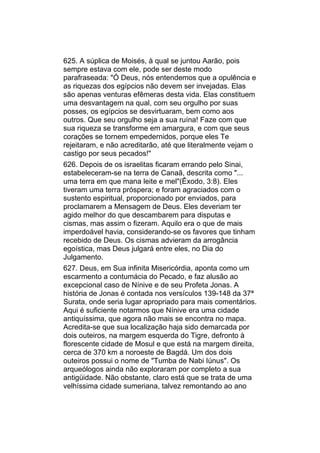 625. A súplica de Moisés, à qual se juntou Aarão, pois
sempre estava com ele, pode ser deste modo
parafraseada: "Ó Deus, nós entendemos que a opulência e
as riquezas dos egípcios não devem ser invejadas. Elas
são apenas venturas efêmeras desta vida. Elas constituem
uma desvantagem na qual, com seu orgulho por suas
posses, os egípcios se desvirtuaram, bem como aos
outros. Que seu orgulho seja a sua ruína! Faze com que
sua riqueza se transforme em amargura, e com que seus
corações se tornem empedernidos, porque eles Te
rejeitaram, e não acreditarão, até que literalmente vejam o
castigo por seus pecados!"
626. Depois de os israelitas ficaram errando pelo Sinai,
estabeleceram-se na terra de Canaã, descrita como "...
uma terra em que mana leite e mel"(Êxodo, 3:8). Eles
tiveram uma terra próspera; e foram agraciados com o
sustento espiritual, proporcionado por enviados, para
proclamarem a Mensagem de Deus. Eles deveriam ter
agido melhor do que descambarem para disputas e
cismas, mas assim o fizeram. Aquilo era o que de mais
imperdoável havia, considerando-se os favores que tinham
recebido de Deus. Os cismas advieram da arrogância
egoística, mas Deus julgará entre eles, no Dia do
Julgamento.
627. Deus, em Sua infinita Misericórdia, aponta como um
escarmento a contumácia do Pecado, e faz alusão ao
excepcional caso de Nínive e de seu Profeta Jonas. A
história de Jonas é contada nos versículos 139-148 da 37ª
Surata, onde seria lugar apropriado para mais comentários.
Aqui é suficiente notarmos que Nínive era uma cidade
antiquíssima, que agora não mais se encontra no mapa.
Acredita-se que sua localização haja sido demarcada por
dois outeiros, na margem esquerda do Tigre, defronto à
florescente cidade de Mosul e que está na margem direita,
cerca de 370 km a noroeste de Bagdá. Um dos dois
outeiros possui o nome de "Tumba de Nabi Iúnus". Os
arqueólogos ainda não exploraram por completo a sua
antigüidade. Não obstante, claro está que se trata de uma
velhíssima cidade sumeriana, talvez remontando ao ano
 