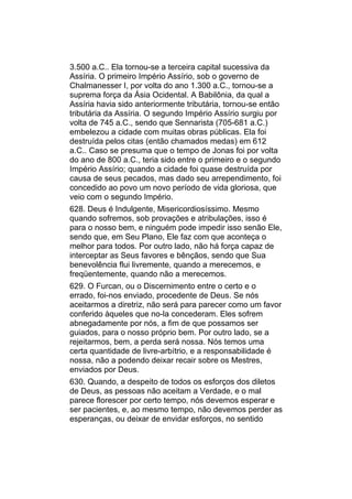 3.500 a.C.. Ela tornou-se a terceira capital sucessiva da
Assíria. O primeiro Império Assírio, sob o governo de
Chalmanesser I, por volta do ano 1.300 a.C., tornou-se a
suprema força da Ásia Ocidental. A Babilônia, da qual a
Assíria havia sido anteriormente tributária, tornou-se então
tributária da Assíria. O segundo Império Assírio surgiu por
volta de 745 a.C., sendo que Sennarista (705-681 a.C.)
embelezou a cidade com muitas obras públicas. Ela foi
destruída pelos citas (então chamados medas) em 612
a.C.. Caso se presuma que o tempo de Jonas foi por volta
do ano de 800 a.C., teria sido entre o primeiro e o segundo
Império Assírio; quando a cidade foi quase destruída por
causa de seus pecados, mas dado seu arrependimento, foi
concedido ao povo um novo período de vida gloriosa, que
veio com o segundo Império.
628. Deus é Indulgente, Misericordiosíssimo. Mesmo
quando sofremos, sob provações e atribulações, isso é
para o nosso bem, e ninguém pode impedir isso senão Ele,
sendo que, em Seu Plano, Ele faz com que aconteça o
melhor para todos. Por outro lado, não há força capaz de
interceptar as Seus favores e bênçãos, sendo que Sua
benevolência flui livremente, quando a merecemos, e
freqüentemente, quando não a merecemos.
629. O Furcan, ou o Discernimento entre o certo e o
errado, foi-nos enviado, procedente de Deus. Se nós
aceitarmos a diretriz, não será para parecer como um favor
conferido àqueles que no-la concederam. Eles sofrem
abnegadamente por nós, a fim de que possamos ser
guiados, para o nosso próprio bem. Por outro lado, se a
rejeitarmos, bem, a perda será nossa. Nós temos uma
certa quantidade de livre-arbítrio, e a responsabilidade é
nossa, não a podendo deixar recair sobre os Mestres,
enviados por Deus.
630. Quando, a despeito de todos os esforços dos diletos
de Deus, as pessoas não aceitam a Verdade, e o mal
parece florescer por certo tempo, nós devemos esperar e
ser pacientes, e, ao mesmo tempo, não devemos perder as
esperanças, ou deixar de envidar esforços, no sentido
 