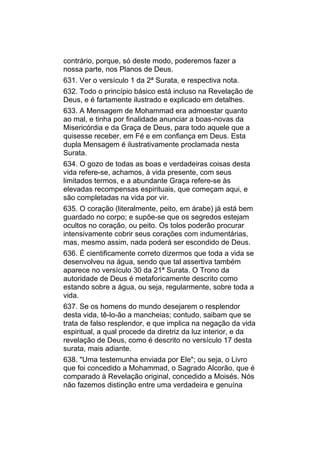contrário, porque, só deste modo, poderemos fazer a
nossa parte, nos Planos de Deus.
631. Ver o versículo 1 da 2ª Surata, e respectiva nota.
632. Todo o princípio básico está incluso na Revelação de
Deus, e é fartamente ilustrado e explicado em detalhes.
633. A Mensagem de Mohammad era admoestar quanto
ao mal, e tinha por finalidade anunciar a boas-novas da
Misericórdia e da Graça de Deus, para todo aquele que a
quisesse receber, em Fé e em confiança em Deus. Esta
dupla Mensagem é ilustrativamente proclamada nesta
Surata.
634. O gozo de todas as boas e verdadeiras coisas desta
vida refere-se, achamos, à vida presente, com seus
limitados termos, e a abundante Graça refere-se às
elevadas recompensas espirituais, que começam aqui, e
são completadas na vida por vir.
635. O coração (literalmente, peito, em árabe) já está bem
guardado no corpo; e supõe-se que os segredos estejam
ocultos no coração, ou peito. Os tolos poderão procurar
intensivamente cobrir seus corações com indumentárias,
mas, mesmo assim, nada poderá ser escondido de Deus.
636. É cientificamente correto dizermos que toda a vida se
desenvolveu na água, sendo que tal assertiva também
aparece no versículo 30 da 21ª Surata. O Trono da
autoridade de Deus é metaforicamente descrito como
estando sobre a água, ou seja, regularmente, sobre toda a
vida.
637. Se os homens do mundo desejarem o resplendor
desta vida, tê-lo-ão a mancheias; contudo, saibam que se
trata de falso resplendor, e que implica na negação da vida
espiritual, a qual procede da diretriz da luz interior, e da
revelação de Deus, como é descrito no versículo 17 desta
surata, mais adiante.
638. "Uma testemunha enviada por Ele"; ou seja, o Livro
que foi concedido a Mohammad, o Sagrado Alcorão, que é
comparado à Revelação original, concedido a Moisés. Nós
não fazemos distinção entre uma verdadeira e genuína
 