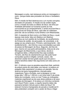 Mensagem e outra, nem tampouco entre um mensageiro e
outro - porque todos eles procedem do Único e Verdadeiro
Deus.
639. A missão de Noé destinava-se a um mundo corruptos,
afundado em pecados. A missão era de caráter duplo,
como a missão de todos os diletos de Deus: ela tinha por
finalidade admoestar os humanos quanto ao mal,
convocando-os ao arrependimento, e ainda anunciar-lhes a
boas-novas da Graça de Deus, caso eles se voltassem
para Ele: ela se constituiu numa Diretriz e em Misericórdia.
640. A resposta de Noé (como a do Dileto de Deus, o qual,
épocas mais tarde, falou em Makka e em Madina)
constituiu-se num padrão de humildade, de cavalheirismo,
de firmeza de caráter, de persuasão, de veracidade, e de
apego ao seu próprio povo. Primeiro, submissamente - não
exultantemente -, ele informa a seus concidadãos que está
de posse da Mensagem de Deus. Segundo, ele lhes diz
que, mesmo em sua parte admoestatória, trata-se de uma
Mensagem de Misericórdia, e que talvez, devido à
arrogância deles, a Misericórdia lhes seja ocultada.
Terceiro, ele lhes diz abertamente que não pode haver
compulsão quanto à religião; contudo, acaso, não
deveriam aceitar de bom grado aquilo que era para o
próprio benefício deles? Ele argumenta com eles como um
deles.
641. O ridículo a que os pecados expunham Noé, partindo
do próprio ponto de vista deles, era natural. Lá estava um
pregador feito carpinteiro! Lá estava um planalto, fora do
alcance da bacia mesopotâmica, drenada pelos
majestosos Tigre e Eufrates, que ia desaguar no mar,
longe dela 1.200 ou 1.300 km, e em linha reta! E ele ainda
falava de inundação, como no mar! Todas as civilizações
materiais orgulhavam-se de suas obras públicas e de seus
traçados de drenagem. E lá estava um indivíduo contando
com Deus! Porém, acaso, o orgulho tacanho deles não
pareceria também ridículo para o dileto de Deus? Ali
estavam homens impregnados de pecado e insolência! E
eles pretendiam competir com o poder de Deus e folgar
 