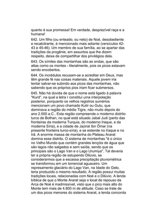quanto à sua promessa! Em verdade, desprezível raça e a
humana!
642. Um filho (ou enteado, ou neto) de Noé, desobediente
e recalcitrante, é mencionado mais adiante (versículos 42-
43 e 45-46). Um membro de sua família, ao se apartar das
tradições da progênie, em assuntos que lhe dizem
respeito, deixa de compartilhar dos privilégios dela.
643. Os símiles das montanhas são as ondas, que são
altas como os montes - literalmente, pois os picos estavam
sendo encobertos.
644. Os incrédulos recusam-se a acreditar em Deus, mas
têm grande fé nas coisas materiais. Aquele jovem iria
tentar salvar-se subindo aos picos das montanhas, não
sabendo que os próprios pios iriam ficar submersos.
645. Não há dúvida de que o nome está ligado à palavra
"Kurd", na qual a letra r constitui uma interpolação
posterior, porquanto os velhos registros sumérios
mencionam um povo chamado Kutir ou Gutu, que
dominava a região do médio Tigre, não muito depois do
ano 2.000 a.C.. Esta região compreende o moderno distrito
turco de Bothan, no qual está situado Jabal Judi (perto das
fronteiras da moderna Turquia, do moderno Iraque, e da
moderna Síria), e a cidade de Jazirat Ibn Ômar (na
presente fronteira turco-síria), e se estende no Iraque e no
Irã. A enorme massa de montanha do Plateau Ararat
domina esse distrito. O sistema de montanhas "é o único
no Velho Mundo que contém grandes lençóis de água que
são lagos não salgados e sem saída, sendo que os
principais são o Lago Van e o Lago Urumiya". Tal deveria
ter a própria região de estupendo Dilúvio, se
considerarmos que a escassa precipitação pluviométrica
se transformou em um torrencial aguaceiro. Um
represamento glaciário do Lago Van, na Idade do Gelo,
teria produzido o mesmo resultado. A região possui muitas
tradições locais, relacionadas com Noé e o Dilúvio. A lenda
bíblica de que o Monte Ararat seja o local de repouso da
Arca de Noé é inadmissível, visto que o pico mais alto do
Monte tem mais de 4.800 m de altitude. Caso se trate de
um dos picos menores do sistema Ararat, a lenda concorda
 