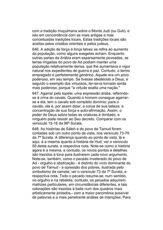 com a tradição muçulmana sobre o Monte Judi (ou Guti), e
isto em concordância com as mais antigas e mas
conceituadas tradições locais. Estas tradições locais são
aceitas pelos cristãos orientais e pelos judeus.
646. A adição de força à força talvez se refira ao aumento
da população, como alguns exegetas acham. Enquanto
outras partes da Arábia eram esparsamente povoadas, as
terras irrigadas do povo de Ad podiam manter uma
população relativamente densa, que lhe aumentava o vigor
natural nos expedientes de guerra e paz. Contudo, o termo
empregado é perfeitamente genérico. Aquele era um povo
poderoso, em seu tempo. Se tivesse obedecido a Deus, e
seguido o exemplo dos virtuosos, ter-se-ia tornado ainda
mais poderoso, porque "a virtude exalta uma nação."
647. Agarrar pelo topete; uma expressão árabe, referindo-
se à crina do cavalo. Quando o homem consegue agarrar-
se a ela, tem o cavalo sob completo domínio; para o
cavalo, ela é, por assim dizer, a coroa de sua beleza, a
concentração de sua força e auto-afirmação. Assim, o
poder de Deus sobre todas as criaturas é ilimitado, e
ninguém pode resistir ao Seu decreto. Comparar com os
versículo 15-16 da 96ª Surata.
648. As histórias de Sáleh e do povo de Tamud foram
contadas sob um outro ponto de vista, nos versículo 73-79
da 7ª Surata. A diferença quando ao ponto de vista, lá e
aqui, é a mesma quanto à história de Hud; ver o versículo
50 desta surata, e respectiva nota. Note-se como a história
agora é a mesma, e contudo, os novos pontos e detalhes
são trazidos à tona para ilustrarem cada novo argumento.
Note-se, também, como o pecado inveterado do povo de
Ad - orgulho e obstinação - é distinto do vício dominante do
povo de Tamud - a opressão dos pobres, ilustrada pelo
simbolismo da camela; ver o versículo 73 da 7ª Surata, e
respectiva nota. Todo o pecado resume-se, num sentido,
no orgulho e na rebeldia; contudo, os pecados adquirem
matrizes particulares, em circunstâncias diferentes, e tais
colorações são trazidas à baila num dos quadros mais
artisticamente pintados - com a maior parcimônia possível
de palavras e a mais penetrante análise de intenções. Para
 