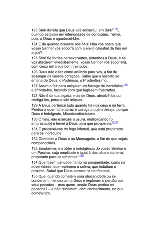 123 Sem dúvida que Deus vos socorreu, em Badr(177),
quando estáveis em inferioridade de condições. Temei,
pois, a Deus e agradecei-Lhe.
124 E de quando disseste aos fiéis: Não vos basta que
vosso Senhor vos socorra com o envio celestial de três mil
anjos?
125 Sim! Se fordes perseverantes, temerdes a Deus, e se
vos atacarem imediatamente, vosso Senhor vos socorrerá,
com cinco mil anjos bem treinados.
126 Deus não o fez como anúncio para vós, a fim de
sossegar os vossos corações. Sabei que o socorro só
emana de Deus, o Poderoso, o Prudentíssimo.
127 Assim o fez para aniquilar um falange de incrédulos(178)
e afrontá-los, fazendo com que fugissem frustrados.
128 Não é da tua alçada, mas de Deus, absolvê-los ou
castigá-los, porque são iníquos.
129 A Deus pertence tudo quando há nos céus e na terra.
Perdoa a quem Lhe apraz e castiga a quem deseja, porque
Deus é Indulgente, Misericordiosíssimo.
130 Ó fiéis, não exerçais a usura, multiplicando (o
emprestado) e temei a Deus para que prospereis,(179)
131 E precavei-vos do fogo infernal, que está preparado
para os incrédulos.
132 Obedecei a Deus e ao Mensageiro, a fim de que sejais
compadecidos.
133 Emulai-vos em obter a indulgência do vosso Senhor e
um Paraíso, cuja amplitude é igual à dos céus e da terra,
preparado para os tementes,(180)
134 Que fazem caridade, tanto na prosperidade, como na
adversidade; que reprimem a cólera; que indultam o
próximo. Sabei que Deus aprecia os benfeitores.
135 Que, quando cometem uma obscenidade ou se
condenam, mencionam a Deus e imploram o perdão por
seus pecados – mas quem, senão Deus perdoa os
pecados? – e não reincidem, com conhecimento, no que
cometeram.
 