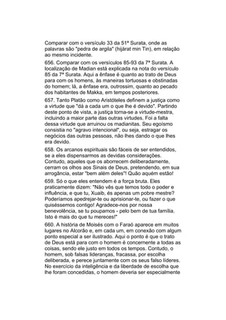 Comparar com o versículo 33 da 51ª Surata, onde as
palavras são "pedra de argila" (hijárat min Tin), em relação
ao mesmo incidente.
656. Comparar com os versículos 85-93 da 7ª Surata. A
localização de Madian está explicada na nota do versículo
85 da 7ª Surata. Aqui a ênfase é quanto ao trato de Deus
para com os homens, às maneiras tortuosas e obstinadas
do homem; lá, a ênfase era, outrossim, quanto ao pecado
dos habitantes de Makka, em tempos posteriores.
657. Tanto Platão como Aristóteles definem a justiça como
a virtude que "dá a cada um o que lhe é devido". Partindo
deste ponto de vista, a justiça torna-se a virtude-mestra,
incluindo a maior parte das outras virtudes. Foi a falta
dessa virtude que arruinou os madianitas. Seu egoísmo
consistia no "agravo intencional", ou seja, estragar os
negócios das outras pessoas, não lhes dando o que lhes
era devido.
658. Os arcanos espirituais são fáceis de ser entendidos,
se a eles dispensarmos as devidas considerações.
Contudo, aqueles que os aborrecem deliberadamente,
cerram os olhos aos Sinais de Deus, pretendendo, em sua
arrogância, estar "bem além deles"! Quão aquém estão!
659. Só o que eles entendem é a força bruta. Eles
praticamente dizem: "Não vês que temos todo o poder e
influência, e que tu, Xuaib, és apenas um pobre mestre?
Poderíamos apedrejar-te ou aprisionar-te, ou fazer o que
quiséssemos contigo! Agradece-nos por nossa
benevolência, se tu poupamos - pelo bem de tua família.
Isto é mais do que tu mereces!"
660. A história de Moisés com o Faraó aparece em muitos
lugares no Alcorão e, em cada um, em conexão com algum
ponto especial a ser ilustrado. Aqui o ponto é que o trato
de Deus está para com o homem é concernente a todas as
coisas, sendo ele justo em todos os tempos. Contudo, o
homem, sob falsas lideranças, fracassa, por escolha
deliberada, e perece juntamente com os seus falso líderes.
No exercício da inteligência e da liberdade de escolha que
lhe foram concedidas, o homem deveria ser especialmente
 