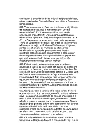 cuidadoso, e entender as suas próprias responsabilidades,
e tirar proveito dos Sinais de Deus, para obter a Graça e as
bênçãos d’Ele.
661. Yaumun mach-hud. Para dar a entender o significado
da expressão árabe, nós a traduzimos por "um dia
testemunhável". Expliquemos os vários matizes de
significados implícitos: (1) um Dia para o qual todas as
testemunhas apontarão, de todos os quadrantes da Terra;
(2) um Dia em que os testemunho será dado, perante o
Trono do Julgamento de Deus, por todas as testemunhas
relevantes, ou seja, por todos os Profetas que pregaram,
por todos os homens ou mulheres que tenhamos
beneficiado ou agravado, pelos anjos que tiverem
registrado todos os nossos pensamentos e atos, ou por
todos os pensamentos e atos personificados; (3) um Dia
que será testemunhado, isto é, visto por todos, não
importando como e onde tenham morrido.
662. Falará, isto é, seja em defesa própria, seja em
acusação a outros; ou interceder por outros, ou entrar em
conversa, ou fazer perguntas uns aos outros. Será um Dia
solene, em que tudo se desenrolará perante o Grande Juiz,
de Quem tudo será conhecido, e Cuja autoridade será
inquestionável. Não haverá lugar para tergiversações ou
equívocos ou subterfúgios de qualquer espécie, nem
tampouco ninguém poderá lançar culpa sobre outrem, ou
se responsabilizar por outrem. A responsabilidade pessoal
será estritamente mantida.
663. Comparar com o versículo 62 desta surata. Sempre
existiu, nos assuntos humanos, o conflito entre o velho e o
novo - os carcomidos sistemas de nossos ancestrais, e o
novo e vivente manancial de inspiração de Deus, que se
adapta aos novos tempos e aos novos ambientes. Os que
advogam pelo primeiro olham para este último, não apenas
com uma dúvida intelectual, mas ainda com uma
suspeição moral, como fizeram os Adeptos do Livro quanto
ao Islam, com o seu novo ponto de vista e com o seu
vigoroso e realístico modo de ver as coisas.
664. Os dois extremos do dia de doze horas: manhã e
tardezinha. A Oração da Manhã é denominada Fajr, que se
 
