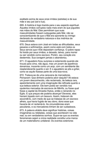 exaltado acima de seus onze irmãos (estrelas) e de sua
mãe e seu pai (sol e lua).
669. A história é logo trazida para o seu aspecto espiritual.
Aqueles irmãos corruptos nada mais eram do que joguetes
nas mãos do Mal. Eles permitiram que suas
masculinidades fossem subjugadas pelo Mal, não se
conscientizando de que o Mal era oponente ou inimigo
declarado da verdadeira natureza e dos instintos da
masculinidade.
670. Deus estava com José em todas as dificuldades, seus
pesares e sofrimentos, assim como está com todos os
Seus servos que n’Ele depositam confiança. O pobre rapaz
foi traído por seus irmãos, e deixado, talvez, para morrer
ou ser vendido como escravo. Porém, seu coração era
destemido. Sua coragem jamais o abandonou.
671. O aguadeiro ficou surpreso e estarrecido quando ele
trouxe para cima, não água, mas um jovem de aparência
donairosa, inocente como um anjo, com um semblante tão
resplandecente quanto o sol. E o aguadeiro se pôs a gritar,
como se aquilo fizesse parte de uma boa-nova.
672. Tratava-se de uma caravana de mercadores.
Pensaram: Que dinheiro poderia advir daquilo? Ali estava
um jovem desconhecido, não reclamado, de beleza rara,
aparentemente com uma imaginação tão refinada quanto a
sua beleza exterior. Ele bem podia ser vendido nos
opulentos mercados de escravos de Mênfis, ou fosse qual
fosse a capital da Dinastia Hykos, então o reinando no
Egito. E que preços ele poderia alcançar! Deveras, eles
haviam topado com um tesouro. Assim, tratavam de
escondê-lo, com medo de que se tratasse de um escravo
alheio, que havia fugido de seu dono, dono esse que
haveria de vir reclamá-lo. As circunstâncias eram
peculiares, e os mercadores tinham de ser cuidadosos.
673. A palavra ahádis deve significar histórias, coisas
imaginárias ou relatadas, coisas que acontecem na vida
real, ou em verdadeiros sonhos. Supor-se que os eventos
fenomenais sejam a única realidade constitui uma marca
de um materialismo unilateral. Os eventos exteriores
 