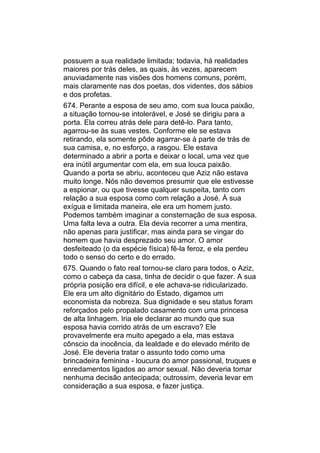 possuem a sua realidade limitada; todavia, há realidades
maiores por trás deles, as quais, às vezes, aparecem
anuviadamente nas visões dos homens comuns, porém,
mais claramente nas dos poetas, dos videntes, dos sábios
e dos profetas.
674. Perante a esposa de seu amo, com sua louca paixão,
a situação tornou-se intolerável, e José se dirigiu para a
porta. Ela correu atrás dele para detê-lo. Para tanto,
agarrou-se às suas vestes. Conforme ele se estava
retirando, ela somente pôde agarrar-se à parte de trás de
sua camisa, e, no esforço, a rasgou. Ele estava
determinado a abrir a porta e deixar o local, uma vez que
era inútil argumentar com ela, em sua louca paixão.
Quando a porta se abriu, aconteceu que Aziz não estava
muito longe. Nós não devemos presumir que ele estivesse
a espionar, ou que tivesse qualquer suspeita, tanto com
relação a sua esposa como com relação a José. À sua
exígua e limitada maneira, ele era um homem justo.
Podemos também imaginar a consternação de sua esposa.
Uma falta leva a outra. Ela devia recorrer a uma mentira,
não apenas para justificar, mas ainda para se vingar do
homem que havia desprezado seu amor. O amor
desfeiteado (o da espécie física) fê-la feroz, e ela perdeu
todo o senso do certo e do errado.
675. Quando o fato real tornou-se claro para todos, o Aziz,
como o cabeça da casa, tinha de decidir o que fazer. A sua
própria posição era difícil, e ele achava-se ridicularizado.
Ele era um alto dignitário do Estado, digamos um
economista da nobreza. Sua dignidade e seu status foram
reforçados pelo propalado casamento com uma princesa
de alta linhagem. Iria ele declarar ao mundo que sua
esposa havia corrido atrás de um escravo? Ele
provavelmente era muito apegado a ela, mas estava
cônscio da inocência, da lealdade e do elevado mérito de
José. Ele deveria tratar o assunto todo como uma
brincadeira feminina - loucura do amor passional, truques e
enredamentos ligados ao amor sexual. Não deveria tomar
nenhuma decisão antecipada; outrossim, deveria levar em
consideração a sua esposa, e fazer justiça.
 
