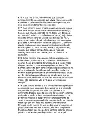 676. A sua fala é sutil, e demonstra que qualquer
arrependimento ou contrição que talvez houvesse sentido
é encoberto pela mentalidade coletiva das pessoas, na
qual ela deliberadamente se deixou cair.
677. Dois homens foram presos, quase ao mesmo tempo
que José. Ambos eram aparentemente oficiais do rei (do
Faraó), que haviam incorrido na ira deste. Um deles era
um "copeiro" (criado ou chefe dos mordomos), cujo dever
consistia em preparar os vinhos e as bebidas do rei. O
outro era o padeiro do rei, cujo dever era preparar o pão
para este. Ambos haviam caído em desgraça. O primeiro
citado, sonhou que estava novamente desempenhando
suas funções, ou seja, pisando a uva; o segundo citado,
sonhou que estava transportando pães, mas não
conseguiu alcançar seu mestre, pois os pássaros os
comeram.
678. Estes homens era egípcios, talvez arraigados ao
materialismo, à idolatria e ao politeísmo. José deveria
ensinar-lhes o Evangelho da Unicidade. E o fez de modo
simples, apelando para a sua própria experiência: "O
Senhor sempre foi bom para comigo: na prosperidade e na
adversidade eu tenho sido apoiado pela Fé; nesta vida,
homem algum pode viver em erro ou malevolência; talvez
um de vós tenha cometido algo de errado, pelo que se
encontra aqui; talvez um de vós seja inocente; de qualquer
modo, não aceitaríeis vós a Fé, para viverdes para
sempre?"
679. José jamais atribuiu a si a faculdade da interpretação
dos sonhos, nem tampouco disse provir de si a bondade
dispensada, na prisão, aos seus companheiros de
sofrimento. Depois, quando o sonho do "copeiro" se tornou
realidade, e ele foi solto e restaurado nos favores do rei,
podemos imaginá-lo despedindo-se afetuosamente de
José, e mesmo perguntando-lhe, em seu júbilo, se poderia
fazer algo por ele. José não necessitava de favores
terrenos, muito menos de reis ou dos seus favorecidos. A
graça divina lhe bastava. Contudo, ele tinha um grande
trabalho a fazer, que não poderia ser feito estando ele na
prisão - um trabalho pelo Egito com o seu rei, e pelo
 
