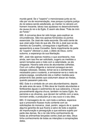 mundo geral. Se o "copeiro" o mencionasse junto ao rei,
não por via de recomendação, mas porque a própria justiça
do rei estava sendo adulterada, ao manter no cárcere um
homem inocente, talvez isso ajudasse no desenvolvimento
da causa do rei e do Egito. E assim ele disse: "Fala de mim
ao Faraó."
680. A conversa deve ter sido longa, para explicar as
circunstâncias. São-nos apenas fornecidos os pontos
essenciais. De José ele nada esconde. Ele está ciente de
que José sabe mais do que ele. Ele diz a José que se ele,
membro do Conselho, conseguisse o significado, iria
apresentá-lo a esse Conselho. Seria impertinente da parte
do "copeiro" oferecer a José, o dileto de Deus, como
suborno, a esperança da sua libertação.
681. José não apenas mostrou o que aconteceria, mas
ainda, sem isso lhe ser solicitado, sugeriu as medidas a
serem tomadas para o trato com a calamidade, se ela
chegasse. Haveria sete anos de abundantes colheitas.
Com um cultivo diligente e racional conseguir-se-iam
espigas colossais. Destas, tomar-se-ia o estritamente
necessário para o sustento, e armazenar-se-ia o resto na
própria espiga, constituindo isto a melhor medida para
preservá-lo das pestes que costumam atacar as medas,
quando passarem pela eira.
682. Este é o símbolo de um ano abundantíssimo, depois
de sete anos de seca. O Nilo deve ter trazido abundantes e
fertilizantes águas e sedimentos de sua cabeceira, e houve
provavelmente alguma chuva, também no baixo Egito. As
parreiras e as oliveiras, que deviam ter sofrido com a seca,
reviviam então, e produziam já o seu suco e o seu óleo.
683. O mensageiro do rei, com toda a certeza, esperava
que o prisioneiro ficasse muito contente com as
solicitações do monarca. José, porém, seguro de si, queria
alguma garantia de que ficaria a salvo de toda a espécie
de importunação e perseguição a que estivera sujeito por
parte das damas. Se o rei não tinha conhecimento de
todas as artimanhas lançadas contra José por elas, Deus
tinha conhecimento de todas as intenções e conspirações
deles.
 