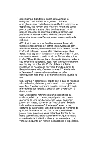 adquiriu mais dignidade e poder, uma vez que foi
designado para encetar uma grande política de
emergência, para contrabalançar os dificílimos tempos de
depressão, que haviam sido previstos. Foram-lhe dados
plenos poderes e a mais plena confiança que um rei
poderia conceder ao seu mais creditado homem, que
provou ser o melhor Vizir ou Primeiro-Ministro, com
especial acesso à sua Pessoa, como um economista da
nobreza.
687. José tratou seus irmãos liberalmente. Talvez ele
tivesse condescendido em entrar em conversação com
aqueles estranhos, e inquirido sobre a sua família. Os dez
irmãos ali estavam. Haviam eles deixado um pai atrás
deles? Que espécie de pessoa era ele? Muito idoso? Bem,
certamente ele não poderia ter vindo. Tinham eles outros
irmãos? Sem dúvida, os dez irmãos nada disseram sobre o
seu irmão que se perdera, José, nem tampouco contaram
mentira alguma sobre ele. Porém, talvez a solícita
insistência do hospedeiro houvesse trazido o nome de
Benjamim à sua baila. Como estava ele? Trá-lo-iam da
próxima vez? Isso eles deveriam fazer, ou não
conseguiriam mais trigo, e ele nem mesmo os haveria de
ver.
688. Bidháat = sortimentos; capital com o qual os negócios
são realizados; dinheiro, quando usado como capital de
giro. Aqui é melhor supormos que eles estavam trocando
mercadorias por cereais. Comparar com o versículo 19
desta surata.
689. Os exegetas referem-se a uma superstição ou
costume judaico ou oriental, o qual prescreve que os
membros de uma família numerosa jamais apareçam
juntos, em massa, por temor de "mau-olhado". Todavia,
independentemente de Ocidente ou Oriente, ou de
costume ou superstição, seria ridículo que os membros de
qualquer família numerosa, dez ou onze, desfilassem
juntos, numa procissão, entre estranhos. Porém, havia
neste caso uma razão particular e melhor, que tornava o
conselho de Jacó viável; e ele era, como constatado no
versículo seguinte, um homem de sabedoria e experiência.
 