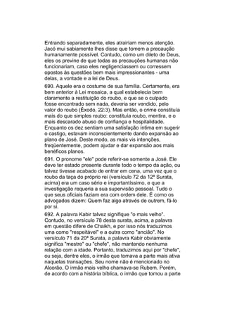 Entrando separadamente, eles atrairiam menos atenção.
Jacó mui sabiamente lhes disse que tomem a precaução
humanamente possível. Contudo, como um dileto de Deus,
eles os previne de que todas as precauções humanas não
funcionariam, caso eles negligenciassem ou corressem
opostos às questões bem mais impressionantes - uma
delas, a vontade e a lei de Deus.
690. Aquele era o costume de sua família. Certamente, era
bem anterior à Lei mosaica, a qual estabelecia bem
claramente a restituição do roubo, e que se o culpado
fosse encontrado sem nada, deveria ser vendido, pelo
valor do roubo (Êxodo, 22:3). Mas então, o crime constituía
mais do que simples roubo: constituía roubo, mentira, e o
mais descarado abuso de confiança e hospitalidade.
Enquanto os dez sentiam uma satisfação íntima em sugerir
o castigo, estavam inconscientemente dando expansão ao
plano de José. Deste modo, as mais vis intenções,
freqüentemente, podem ajudar e dar expansão aos mais
benéficos planos.
691. O pronome "ele" pode referir-se somente a José. Ele
deve ter estado presente durante todo o tempo da ação, ou
talvez tivesse acabado de entrar em cena, uma vez que o
roubo da taça do próprio rei (versículo 72 da 12ª Surata,
acima) era um caso sério e importantíssimo, e que a
investigação requeria a sua supervisão pessoal. Tudo o
que seus oficiais faziam era com ordem dele. É como os
advogados dizem: Quem faz algo através de outrem, fá-lo
por si.
692. A palavra Kabir talvez signifique "o mais velho".
Contudo, no versículo 78 desta surata, acima, a palavra
em questão difere de Chaikh, e por isso nós traduzimos
uma como "respeitável" e a outra como "ancião". No
versículo 71 da 20ª Surata, a palavra Kabir obviamente
significa "mestre" ou "chefe", não mantendo nenhuma
relação com a idade. Portanto, traduzimos aqui por "chefe",
ou seja, dentre eles, o irmão que tomava a parte mais ativa
naquelas transações. Seu nome não é mencionado no
Alcorão. O irmão mais velho chamava-se Rubem. Porém,
de acordo com a história bíblica, o irmão que tomou a parte
 