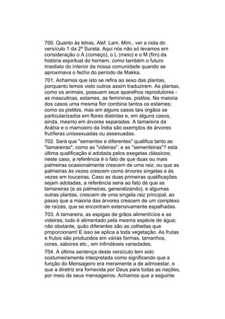 700. Quanto às letras, Alef. Lam. Mim., ver a nota do
versículo 1 da 2ª Surata. Aqui nós não só levamos em
consideração o A (começo), o L (meio) e o M (fim) da
história espiritual do homem, como também o futuro
imediato do interior da nossa comunidade quando se
aproximava o fecho do período de Makka.
701. Achamos que isto se refira ao sexo das plantas,
porquanto temos visto outros assim traduzirem. As plantas,
como os animais, possuem seus aparelhos reprodutores -
as masculinas, estames, as femininas, pistilos. Na maioria
dos casos uma mesma flor combina tantos os estames;
como os pistilos, mas em alguns casos tais órgãos se
particularizados em flores distintas e, em alguns casos,
ainda, mesmo em árvores separadas. A tamareira da
Arábia e o mamoeiro da Índia são exemplos de árvores
frutíferas unissexuadas ou assexuadas.
702. Será que "sementes e diferentes" qualifica tanto as
"tamareiras", como as "videiras", e as "sementeiras"? esta
última qualificação é adotada pelos exegetas clássicos;
neste caso, a referência é o fato de que duas ou mais
palmeiras ocasionalmente crescem de uma raiz, ou que as
palmeiras às vezes crescem como árvores singelas e às
vezes em touceiras. Caso as duas primeiras qualificações
sejam adotadas, a referência seria ao fato de que as
tamareiras (e as palmeiras, generalizando), e algumas
outras plantas, crescem de uma singela raiz principal, ao
passo que a maioria das árvores crescem de um complexo
de raízes, que se encontram extensivamente espalhadas.
703. A tamareira, as espigas de grãos alimentícios e as
videiras, tudo é alimentado pela mesma espécie de água;
não obstante, quão diferentes são as colheitas que
proporcionam! E isso se aplica a toda vegetação. As frutas
e frutos são produzidos em várias formas, tamanhos,
cores, sabores etc., em infindáveis variedades.
704. A última sentença deste versículo tem sido
costumeiramente interpretada como significando que a
função do Mensageiro era meramente a de admoestar, e
que a diretriz era fornecida por Deus para todas as nações,
por meio de seus mensageiros. Achamos que a seguinte
 