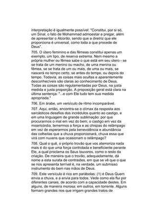 interpretação é igualmente possível: "Constitui, por si só,
um Sinal, o fato de Mohammad admoestar e pregar, além
de apresentar o Alcorão, sendo que a diretriz que ele
proporciona é universal, como toda a que procede de
Deus".
705. O útero feminino e das fêmeas constitui apenas um
exemplo, um tipo, de reserva extrema. Nem mesmo a
própria mulher ou fêmea sabe o que está em seu útero - se
se trata de um menino ou macho, de uma menina ou
fêmea, se se trata de um ou mais, de uma ou mais, se
nascerá no tempo certo, se antes do tempo, ou depois do
tempo. Todavia, as coisas mais ocultas e aparentemente
desconhecíveis são claras ao conhecimento de Deus.
Todas as coisas são regulamentadas por Deus, na justa
medida e justa proporção. A proposição geral está clara na
última sentença: "...e com Ele tudo tem sua medida
apropriada."
706. Em árabe, um versículo de ritmo incomparável.
707. Aqui, então, encontra-se o clímax da resposta aos
sarcásticos desafios dos incrédulos quanto ao castigo, e
em uma linguagem de grande sublimação: por que
procurarmos o mal em vez do bem, o castigo em vez da
misericórdia, temermos a força e as chispas do relâmpago
em vez de esperarmos pela benevolência e abundância
das colheitas que a chuva proporcionará, chuva essa que
virá com nuvens que ocasionam o relâmpago?
708. Qual o quê, o próprio trovão que vos atemoriza nada
mais é do que uma força controlada e beneficiente perante
Ele, a qual proclama os Seus louvores, como o resto da
criação. De maneira que o trovão, adequadamente, dá
nome a esta surata de contrastes, em que se vê que o que
se nos apresenta terrível é, na verdade, um submisso
instrumento do bem nas mãos de Deus.
709. Este versículo é rico em parábolas: (1) é Deus Quem
envia a chuva, e a envia para todos. Vede como ela flui por
diferentes canais, de acordo com a capacidade destes. Em
alguns, de maneira morosa; em outros, em torrente. Alguns
formam grandes rios que irrigam grandes tratos de
 