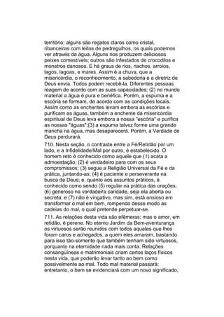território; alguns são regatos claros como cristal,
ribanceiras com leitos de pedregulhos, os quais podemos
ver através da água. Alguns rios produzem deliciosos
peixes comestíveis; outros são infestados de crocodilos e
monstros danosos. E há graus de rios, riachos, arroios,
lagos, lagoas, e mares. Assim é a chuva, que a
misericórdia, o reconhecimento, a sabedoria e a diretriz de
Deus envia. Todos podem recebê-la. Diferentes pessoas
reagem de acordo com as suas capacidades; (2) no mundo
material a água é pura e benéfica. Porém, a espuma e a
escória se formam, de acordo com as condições locais.
Assim como as enchentes levam embora as escórias e
purificam as águas, também a enchente da misericórdia
espiritual de Deus leva embora a nossa "escória" e purifica
as nossas "águas";(3) a espuma talvez forme uma grande
mancha na água, mas desaparecerá. Porém, a Verdade de
Deus perdurará.
710. Nesta seção, o contraste entre a Fé/Retidão por um
lado, e a Infidelidade/Mal por outro, é estabelecido. O
homem reto é conhecido como aquele que (1) acata a
admoestação; (2) é verdadeiro para com os seus
compromissos; (3) segue a Religião Universal da Fé e da
prática, juntando-as; (4) é paciente e perseverante na
busca de Deus; e, quanto aos assuntos práticos, é
conhecido como sendo (5) regular na prática das orações;
(6) generoso na verdadeira caridade, seja ela aberta ou
secreta; e (7) não é vingativo, mas sim, está ansioso em
transformar o mal em bem, rompendo desse modo as
cadeias do mal, o qual pretende perpetuar-se.
711. As relações desta vida são efêmeras; mas o amor, em
retidão, é perene. No eterno Jardim da Bem-aventurança
os virtuosos serão reunidos com todos aqueles que lhes
foram caros e achegados, a quem eles amaram, bastando
para isso tão-somente que também tenham sido virtuosos,
porquanto na eternidade nada mais conta. Relações
consangüíneas e matrimoniais criam certos laços físicos
nesta vida, que poderão levar tanto ao bem como
possivelmente ao mal. Todo mal material passará;
entretanto, o bem se evidenciará com um novo significado,
 