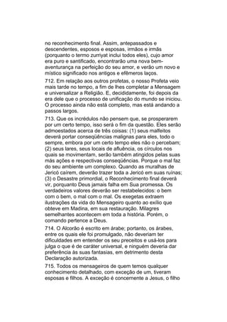 no reconhecimento final. Assim, antepassados e
descendentes, esposos e esposas, irmãos e irmãs
(porquanto o termo zurriyat inclui todos eles), cujo amor
era puro e santificado, encontrarão uma nova bem-
aventurança na perfeição do seu amor, e verão um novo e
místico significado nos antigos e efêmeros laços.
712. Em relação aos outros profetas, o nosso Profeta veio
mais tarde no tempo, a fim de lhes completar a Mensagem
e universalizar a Religião. E, decididamente, foi depois da
era dele que o processo de unificação do mundo se iniciou.
O processo ainda não está completo, mas está andando a
passos largos.
713. Que os incrédulos não pensem que, se prosperarem
por um certo tempo, isso será o fim da questão. Eles serão
admoestados acerca de três coisas: (1) seus malfeitos
deverá portar conseqüências malignas para eles, todo o
sempre, embora por um certo tempo eles não o percebam;
(2) seus lares, seus locais de afluência, os círculos nos
quais se movimentam, serão também atingidos pelas suas
más ações e respectivas conseqüências. Porque o mal faz
do seu ambiente um complexo. Quando as muralhas de
Jericó caírem, deverão trazer toda a Jericó em suas ruínas;
(3) o Desastre primordial, o Reconhecimento final deverá
vir, porquanto Deus jamais falha em Sua promessa. Os
verdadeiros valores deverão ser restabelecidos: o bem
com o bem, o mal com o mal. Os exegetas extraem
ilustrações da vida do Mensageiro quanto ao exílio que
obteve em Madina, em sua restauração. Milagres
semelhantes acontecem em toda a história. Porém, o
comando pertence a Deus.
714. O Alcorão é escrito em árabe; portanto, os árabes,
entre os quais ele foi promulgado, não deveriam ter
dificuldades em entender os seu preceitos e usá-los para
julga o que é de caráter universal, e ninguém deveria dar
preferência às suas fantasias, em detrimento desta
Declaração autorizada.
715. Todos os mensageiros de quem temos qualquer
conhecimento detalhado, com exceção de um, tiveram
esposas e filhos. A exceção é concernente a Jesus, o filho
 