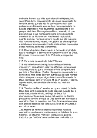 de Maria. Porém, sua vida apostolar foi incompleta; seu
sacerdócio durou escassamente três anos; sua missão foi
limitada, sendo que ele não foi convocado a lidar com
problemas multilaterais, que avultam numa sociedade ou
Estado organizado. Nós devotamos igual respeito a ele,
porque ele foi um Mensageiro de Deus, mas não há que
presumir que a sua mensagem cubra o mesmo âmbito
universal da de Mohammad. Não haverá reprovação
quanto a um ser humano comum, desde que ele viva uma
vida humana normal; haverá, sim, glória, se ele magnificar
e estabelecer exemplos de virtude, mais nobres que os dos
outros homens, como fez Mohammad.
716. Um-mul-quitab = Livro-matriz; a fundação original de
toda a revelação; a Essência da Vontade e da Lei de Deus.
Comparar com o versículo 7 da 3ª Surata, e respectiva
nota.
717. Ver a nota do versículo 1 da 2ª Surata.
718. Os incrédulos estão aqui caracterizados de três
maneira: (1) eles adoram esta vida efêmera, com as suas
vaidades, mais do que a Verdadeira Vida, que perdurará
por toda a Eternidade; (2) eles não apenas causam dano a
si mesmos, mas ainda desviam outros; (3) as suas mentes
distorcidas procuram por algo distorcido na Senda reta de
Deus (comparar com o versículo 45 da 7ª Surata). Todavia,
agindo assim, eles se distanciam cada vez mais da
Verdade.
719. "Os dias de Deus": os dias em que a misericórdia de
Deus lhes será mostrada de modo especial. A cada dia, a
cada hora, a cada minuto, a Graça de Deus flui
abundantemente até nós; porém, há eventos na história
pessoal ou coletiva em que os Dias devem ser marcados a
vermelho. Para os israelitas, tais Dias foram estabelecidos
com grande detalhes nos versículos 30-61 da 2ª Surata, e
em outros locais.
720. Mesmo os nomes de todos os profetas não são
conhecidos dos homens; muito menos os detalhes de suas
histórias. Se algumas "notícias" (porquanto a palavra
traduzida por "história" deve também ser traduzida por
 
