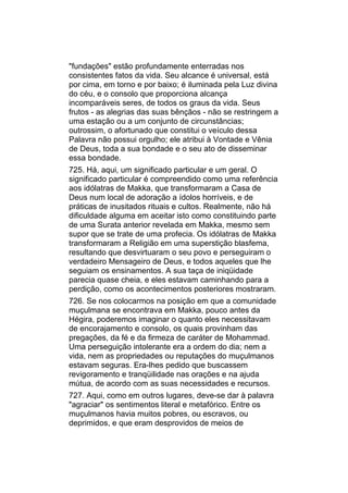 "fundações" estão profundamente enterradas nos
consistentes fatos da vida. Seu alcance é universal, está
por cima, em torno e por baixo; é iluminada pela Luz divina
do céu, e o consolo que proporciona alcança
incomparáveis seres, de todos os graus da vida. Seus
frutos - as alegrias das suas bênçãos - não se restringem a
uma estação ou a um conjunto de circunstâncias;
outrossim, o afortunado que constitui o veículo dessa
Palavra não possui orgulho; ele atribui à Vontade e Vênia
de Deus, toda a sua bondade e o seu ato de disseminar
essa bondade.
725. Há, aqui, um significado particular e um geral. O
significado particular é compreendido como uma referência
aos idólatras de Makka, que transformaram a Casa de
Deus num local de adoração a ídolos horríveis, e de
práticas de inusitados rituais e cultos. Realmente, não há
dificuldade alguma em aceitar isto como constituindo parte
de uma Surata anterior revelada em Makka, mesmo sem
supor que se trate de uma profecia. Os idólatras de Makka
transformaram a Religião em uma superstição blasfema,
resultando que desvirtuaram o seu povo e perseguiram o
verdadeiro Mensageiro de Deus, e todos aqueles que lhe
seguiam os ensinamentos. A sua taça de iniqüidade
parecia quase cheia, e eles estavam caminhando para a
perdição, como os acontecimentos posteriores mostraram.
726. Se nos colocarmos na posição em que a comunidade
muçulmana se encontrava em Makka, pouco antes da
Hégira, poderemos imaginar o quanto eles necessitavam
de encorajamento e consolo, os quais provinham das
pregações, da fé e da firmeza de caráter de Mohammad.
Uma perseguição intolerante era a ordem do dia; nem a
vida, nem as propriedades ou reputações do muçulmanos
estavam seguras. Era-lhes pedido que buscassem
revigoramento e tranqüilidade nas orações e na ajuda
mútua, de acordo com as suas necessidades e recursos.
727. Aqui, como em outros lugares, deve-se dar à palavra
"agraciar" os sentimentos literal e metafórico. Entre os
muçulmanos havia muitos pobres, ou escravos, ou
deprimidos, e que eram desprovidos de meios de
 