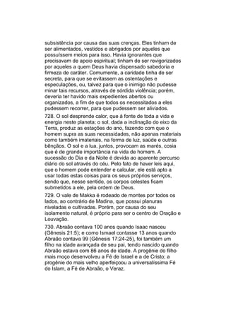 subsistência por causa das suas crenças. Eles tinham de
ser alimentados, vestidos e abrigados por aqueles que
possuíssem meios para isso. Havia ignorantes que
precisavam de apoio espiritual; tinham de ser revigorizados
por aqueles a quem Deus havia dispensado sabedoria e
firmeza de caráter. Comumente, a caridade tinha de ser
secreta, para que se evitassem as ostentações e
especulações, ou, talvez para que o inimigo não pudesse
minar tais recursos, através de sórdida violência; porém,
deveria ter havido mais expedientes abertos ou
organizados, a fim de que todos os necessitados a eles
pudessem recorrer, para que pudessem ser aliviados.
728. O sol desprende calor, que á fonte de toda a vida e
energia neste planeta; o sol, dada a inclinação do eixo da
Terra, produz as estações do ano, fazendo com que o
homem supra as suas necessidades, não apenas materiais
como também imateriais, na forma de luz, saúde e outras
bênçãos. O sol e a lua, juntos, provocam as marés, cosia
que é de grande importância na vida de homem. A
sucessão do Dia e da Noite é devida ao aparente percurso
diário do sol através do céu. Pelo fato de haver leis aqui,
que o homem pode entender e calcular, ele está apto a
usar todas estas coisas para os seus próprios serviços,
sendo que, nesse sentido, os corpos celestes ficam
submetidos a ele, pela ordem de Deus.
729. O vale de Makka é rodeado de montes por todos os
lados, ao contrário de Madina, que possui planuras
niveladas e cultivadas. Porém, por causa do seu
isolamento natural, é próprio para ser o centro de Oração e
Louvação.
730. Abraão contava 100 anos quando Isaac nasceu
(Gênesis 21:5); e como Ismael contasse 13 anos quando
Abraão contava 99 (Gênesis 17:24-25), foi também um
filho na idade avançada de seu pai, tendo nascido quando
Abraão estava com 86 anos de idade. A progênie do filho
mais moço desenvolveu a Fé de Israel e a de Cristo; a
progênie do mais velho aperfeiçoou a universalíssima Fé
do Islam, a Fé de Abraão, o Veraz.
 