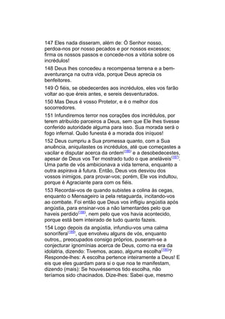 147 Eles nada disseram, além de: Ó Senhor nosso,
perdoa-nos por nosso pecados e por nossos excessos;
firma os nossos passos e concede-nos a vitória sobre os
incrédulos!
148 Deus lhes concedeu a recompensa terrena e a bem-
aventurança na outra vida, porque Deus aprecia os
benfeitores.
149 Ó fiéis, se obedecerdes aos incrédulos, eles vos farão
voltar ao que éreis antes, e sereis desventurados.
150 Mas Deus é vosso Protetor, e é o melhor dos
socorredores.
151 Infundiremos terror nos corações dos incrédulos, por
terem atribuído parceiros a Deus, sem que Ele lhes tivesse
conferido autoridade alguma para isso. Sua morada será o
fogo infernal. Quão funesta é a morada dos iníquos!
152 Deus cumpriu a Sua promessa quanto, com a Sua
anuência, aniquilastes os incrédulos, até que começastes a
vacilar e disputar acerca da ordem(186) e a desobedecestes,
apesar de Deus vos Ter mostrado tudo o que aneláveis(187).
Uma parte de vós ambicionava a vida terrena, enquanto a
outra aspirava à futura. Então, Deus vos desviou dos
vossos inimigos, para provar-vos; porém, Ele vos indultou,
porque é Agraciante para com os fiéis.
153 Recordai-vos de quando subistes a colina às cegas,
enquanto o Mensageiro ia pela retaguarda, incitando-vos
ao combate. Foi então que Deus vos infligiu angústia após
angústia, para ensinar-vos a não lamentardes pelo que
haveis perdido(188), nem pelo que vos havia acontecido,
porque está bem inteirado de tudo quanto fazeis.
154 Logo depois da angústia, infundiu-vos uma calma
sonorífera(189), que envolveu alguns de vós, enquanto
outros,, preocupados consigo próprios, puseram-se a
conjecturar ignomínias acerca de Deus, como na era da
idolatria, dizendo: Tivemos, acaso, alguma escolha(190)?
Responde-lhes: A escolha pertence inteiramente a Deus! E
eis que eles guardam para si o que noa te manifestam,
dizendo (mais): Se houvéssemos tido escolha, não
teríamos sido chacinados. Dize-lhes: Sabei que, mesmo
 