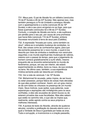 731. Meus pais. O pai de Abraão foi um idólatra (versículos
74 da 6ª Surata e 26 da 43ª Surata). Não apenas isso, mas
também perseguiu a Fé da Unidade e ameaçou Abraão
com o apedrejamento e o exílio (versículo 46 da 19ª
Surata); e ele e seu povo arrojaram-no ao fogo, para que
fosse queimado (versículos 52 e 68 da 21ª Surata).
Contudo, o coração de Abraão era terno, e ele suplicava
por perdão para o seu pai, por causa de uma promessa
que havia feito (versículo 114 da 9ª Surata), embora
houvesse renunciado à terra de seus pais (Caldéia).
732. A expressão "trocada por outra, como também os
céus", refere-se à completa mudança de condições, no
final, das coisas como as conhecemos agora, para que
tão-somente possamos ter o novo mundo, o qual é-nos
descrito por meio de símbolos e metáforas nos versículos
seguintes; e ao mundo espiritual das mudanças de valores,
mesmo com o passar do tempo, para que o julgamento do
homem comece gradativamente a surtir efeito, mesmo
enquanto ele se encontre extremamente no mundo de
fenômenos; porque, em seu ser interior, ele estará
experimentando os efeitos, bons ou maus, da sua conduta
na terra. No último caso, também, a sua experiência
mística somente pode ser descrita por símbolos.
733. Ver a nota do versículo 1 da 10ª Surata.
734. Mohammad foi acusado, pelos ímpios, de ser louco
ou estar possesso, porque falava de coisas mais elevadas
do que eles podiam conhecer. Assim, em um grau menor,
se dá com todos os virtuosos na presença de um mundo
ímpio. Seus motivos, suas ações, suas palavras, suas
esperanças e aspirações são ininteligíveis para os seus
confrades, e eles são acusados de serem loucos ou de
estarem privados das suas faculdades. Mas eles sabem
que estão no caminho reto, e que são os ímpios que,
realmente, estão agindo contra os seus próprios e
melhores interesses.
735. A pureza do texto do Alcorão, através de quatorze
séculos, constitui a prelibação do desvelo eterno com o
qual a Verdade de Deus é guardada por todas as eras.
Toda a corrupção, a invencionice e a criação passarão,
 