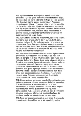 739. Aparentemente, a arrogância de Iblis tinha dois
pretextos: (1) o de que o homem havia sido feito de argila,
ao passo que ele havia sido feito do fogo; (2) o de que ele
não desejava fazer o que os outros faziam. Ambos os
pretextos eram falsos: (1) porque o homem tinha o espírito
de Deus alentado nele; (2) porque o desprezo, em relação
aos anjos que obedeciam à palavra de Deus, não mostrava
a superioridade de Iblis, mas sim a sua inferioridade. A
palavra bachar, designando "ser humano" (versículo 33)
sugere um grande corpo físico.
740. Aghwaitani: Tiraste-me do caminho, colocaste no erro.
Comparar com o versículo 16 da 7ª Surata. Satã, como
poder do mal que é, não pode ver veraz, nem mesmo na
presença de Deus. Por sua própria arrogância e rebeldia
ele caiu; e atribui isso a Deus. Entre o julgamento criterioso
de Deus e as armadilhas e tentações de Satã não pode
haver a mais remota comparação.
741. Ser o indivíduo sincero no culto a Deus significa estar
propenso à purificação de toda a mácula do mal, bem
como a isenção de toda a influência dele. Isso muda toda a
natureza do homem. Depois disso o mal não pode atingi-lo.
O mal se aperceberá de que ele está além do seu poder, e
nem mesmo o tentará. Sem mencionar essas almas
purificadas, todo aquele que adora a Deus faz o convite
para que Sua graça o proteja. Porém, se ele se coloca no
caminho errado e deliberadamente escolhe o mal, deve
arcar com as conseqüências. A culpa não recairá nem
mesmo sobre Satanás, o poder do mal; é o próprio
pecador quem se coloca no poder dele.
742. Os corações e as mentes estarão tão purificados, que
todos os rancores, ciúmes, ou sensos de injúria passados
ficarão obliterados. A verdadeira Irmandade será
estabelecida num lugar onde cada um terá a sua própria
dignidade; não haverá questionamento algum de
comparações invejosas; cada um olhará para o outro com
alegria e confiança. Não haverá sentimento algum de
porfia ou estafa, e a alegria durará para sempre.
743. Para um homem sem prole e com idade já avançada,
o nascimento de um filho, por si só, constitui uma boa
 