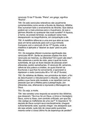 versículo 73 da 7ª Surata. "Petra", em grego, significa
"Rocha".
749. Os sete versículos reiterativos são usualmente
compreendidos como sendo a Surata de Abertura, Alfátiha.
Eles sumariam todo o ensinamento do Alcorão. Que dádiva
poderá ser a mais preciosa para o muçulmano, do que o
glorioso Alcorão ou quaisquer das suas suratas? A riqueza,
a honra, as posses terrenas, ou qualquer coisa mais,
desaparecem na insignificância, em comparação a ele.
750. A metáfora refere-se a uma ave que abre as suas
asas em terna solicitude para com a sua ninhada.
Comparar com o versículo 24 da 17ª Surata, onde a
metáfora é aplicada a "abaixar as asas" para os pais
idosos.
751. Os exegetas diferem à precisa significação dos
versículos 90-91. Serão as pessoas citadas nos dois
versículos as mesmas, ou diferentes? Em quem são elas?
Nós adotamos o ponto de vista, para o qual há muita
autoridade, de que as duas classes de pessoas eram
diferentes, porém semelhantes. O versículo 90, achamos,
refere-se aos judeus e cristãos, os quais tiraram as
Escrituras o que lhes foi conveniente, e ignoraram e
rejeitaram o resto (versículos 85 e 101 da 2ª Surata).
752. Os idólatras de Makka, nos primórdios do Islam, a fim
de desvirtuarem e ridicularizarem o Alcorão, dividiam em
partes o que havia sido revelado, e as repartiam com as
pessoas que iam a Makka para a peregrinação, por
diferentes vias, difamando e injuriando o Mensageiro de
Deus.
753. Ou seja, a morte.
754. Isto constitui uma resposta ao escárnio dos idólatras,
que disseram: "Se é eu há um Deus, o Único e Verdadeiro
Deus, como tu dizes, com controle unificado, por que Ele
não castiga os malfeitores de uma vez?" A resposta é: "O
decreto de Deus cumprir-se-á inevitavelmente; chegará
suficientemente cedo; quando chegar, vós desejareis que
ele seja adiado; quão tolo de vossa parte quererdes
mesmo cortar o vosso último fio de esperança de perdão!"
 