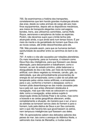 755. Se examinarmos a história dos transportes,
constataremos que tem havido grandes mudanças através
das eras; desde os rudes animais de carga até aos mais
finos equipamentos, depois até os dispositivos mecânicos,
aos meios de transporte elegantes como carruagens,
bondes, trens, aos utilíssimos caminhões, carros Rolls
Royce, aeronaves e aeroplanos de todas as espécies.
Porém, não devemos supro que o limite tenha sido
alcançado ainda, e que ainda será num tempo futuro. É por
meio da mente e da genialidade do homem que Deus cria
as novas coisas, até então desconhecidas para ele.
756. Não procede assim, para que os humanos tenham
oportunidade de escolher entre os caminhos do bem e do
mal.
757. A noite e o dia são causados por rotações planetárias.
Ou mais importante, para os humanos, é notarem como
Deus lhes deu inteligência, para que fizessem uso dessa
alternação, para descansarem e trabalharem; como o
homem, ao sair do estado primitivo, pôde balancear a
desigualdade do dia e da noite, por meio de iluminação
artificial, com óleos vegetais ou minerais, carvão, gás, ou
eletricidade, que são primordialmente provenientes da
energia do sol armazenada; como o calor do sol pôde ser
temperado pelos vários meios artificiais, e armazenado
para o uso, conforme o homem o desejasse; como o
homem pôde desembaraçar-se das marés causadas pela
lua e pelo sol, que antes ofereciam obstáculos à
navegação, mas que não mais se colocavam no caminho
dele; como a navegação, antes estava sujeita à
observação direta da Estrela Polar e de outras, mas como
a bússola e as cartas geográficas alteraram, então,
completamente a situação, de maneira que o sul, a lua e
as estrelas se tornaram servos úteis do homem e para o
homem, tudo pela dádiva de Deus e por Seu comando,
sem o que não haveria leis que governassem os astros,
nem tampouco inteligências que fizessem uso deles.
758. Os apreciadores sabem dos delicados sabores dos
peixes do mar, tais como o arenque do Atlântico Norte, o
salmoneto dos mares de Marselha, e muitas outras
 