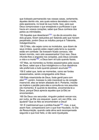 que tivésseis permanecido nas vossas casas, certamente,
àqueles dentre vós, aos quais estava decretada a morte,
esta apareceria, no local de sua morte. Isso, para que
Deus comprovasse o que ensejáveis e purificasse o que
havia em vossos corações; sabei que Deus conhece dos
peitos as intimidades.
155 Aqueles que desertaram(191), no dia do encontro dos
dois grupos, foram seduzidos por Satanás pelo que haviam
perpetrado; porém Deus os indultou porque é Tolerante,
Indulgentíssimo.
156 Ó fiéis, não sejais como os incrédulos, que dizem de
seus irmãos, quando estes viajam pela terra ou quando
estão em combate: Se tivessem ficado conosco, não
teriam morrido, nem sido assassinados! Com isso, Deus
infunde-lhes a angústia nos corações, pois Deus concede
a vida e a morte(192), e Deus bem vê tudo quando fazeis.
157 Mas, se morrerdes ou fordes assassinados pela causa
de Deus, sabei que a Sua indulgência e a Sua clemência
são preferíveis a tudo quando possam acumular(193).
158 E sabei que, tanto se morrerdes, como ser fordes
assassinados, sereis congregados ante Deus.
159 Pela misericórdia de Deus, foste gentil para com
eles(194); porém, tivesses tu sido insociável ou de coração
insensível, eles se teriam afastado de ti. Portanto, indulta-
os implora o perdão para eles e consulta-os nos assuntos
(do momento). E quando te decidires, encomenda-te a
Deus, porque Deus aprecia aqueles que (a Ele) se
encomendam.
160 Se Deus vos secundar, ninguém poderá vencer-vos;
por outra, se Ele vos esquecer, quem, em vez d’Ele, vos
ajudará? Que os fiéis se encomendem a Deus!
161 É inadmissível que o profeta fraude(195); mas, o que
assim fizer, comparecerá com o que tiver fraudado, no Dia
da Ressurreição, quando cada alma será recompensada
segundo o que tiver feito, e não será injustiçada.
 