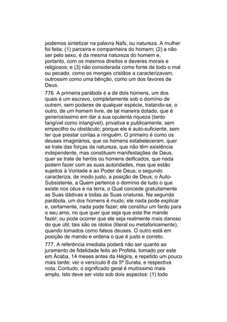 podemos sintetizar na palavra Nafs, ou natureza. A mulher
foi feita: (1) parceira e companheira do homem; (2) a não
ser pelo sexo, é da mesma natureza do homem e,
portanto, com os mesmos direitos e deveres morais e
religiosos; e (3) não considerada como fonte de todo o mal
ou pecado, como os monges cristãos a caracterizavam,
outrossim como uma bênção, como um dos favores de
Deus.
776. A primeira parábola é a de dois homens, um dos
quais é um escravo, completamente sob o domínio de
outrem, sem poderes de qualquer espécie, tratando-se, o
outro, de um homem livre, de tal maneira dotado, que é
generosíssimo em dar a sua opulenta riqueza (tanto
tangível como intangível), privativa e publicamente, sem
empecilho ou obstáculo; porque ele é auto-suficiente, sem
ter que prestar contas a ninguém. O primeiro é como os
deuses imaginários, que os homens estabeleceram, quer
se trate das forças da natureza, que não têm existência
independente, mas constituem manifestações de Deus,
quer se trate de heróis ou homens deificados, que nada
podem fazer com as suas autoridades, mas que estão
sujeitos à Vontade e ao Poder de Deus; o segundo
caracteriza, de modo justo, a posição de Deus, o Auto-
Subsistente, a Quem pertence o domínio de tudo o que
existe nos céus e na terra, o Qual concede gratuitamente
as Suas dádivas e todas as Suas criaturas. Na segunda
parábola, um dos homens é mudo; ele nada pode explicar
e, certamente, nada pode fazer; ele constitui um fardo para
o seu amo, no que quer que seja que este lhe mande
fazer; ou pode ocorrer que ele seja realmente mais danoso
do que útil; tais são os ídolos (literal ou metaforicamente),
quando tomados como falsos deuses. O outro está em
posição de mando e ordena o que é justo e correto.
777. A referência imediata poderá não ser quanto ao
juramento de fidelidade feito ao Profeta, tomado por este
em Ácaba, 14 meses antes da Hégira, e repetido um pouco
mais tarde; ver o versículo 8 da 5ª Surata, e respectiva
nota. Contudo, o significado geral é muitíssimo mais
amplo. Isto deve ser visto sob dois aspectos: (1) todo
 