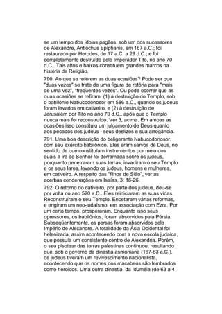 se um tempo dos ídolos pagãos, sob um dos sucessores
de Alexandre, Antiochus Epiphanis, em 167 a.C.; foi
restaurado por Herodes, de 17 a.C. a 29 d.C.; e foi
completamente destruído pelo Imperador Tito, no ano 70
d.C.. Tais altos e baixos constituem grandes marcos na
história da Religião.
790. Ao que se referem as duas ocasiões? Pode ser que
"duas vezes" se trate de uma figura de retória para "mais
de uma vez", "freqüentes vezes". Ou pode ocorrer que as
duas ocasiões se refiram: (1) à destruição do Templo, sob
o babilônio Nabucodonosor em 586 a.C., quando os judeus
foram levados em cativeiro, e (2) à destruição de
Jerusalém por Tito no ano 70 d.C., após que o Templo
nunca mais foi reconstruído. Ver 3, acima. Em ambas as
ocasiões isso constituiu um julgamento de Deus quanto
aos pecados dos judeus - seus deslizes e sua arrogância.
791. Uma boa descrição do beligerante Nabucodonosor,
com seu exército babilônico. Eles eram servos de Deus, no
sentido de que constituíam instrumentos por meio dos
quais a ira do Senhor foi derramada sobre os judeus,
porquanto penetraram suas terras, invadiram o seu Templo
e os seus lares, levando os judeus, homens e mulheres,
em cativeiro. A respeito das "filhos de Sião", ver as
acerbas condenações em Isaías, 3: 16-26.
792. O retorno do cativeiro, por parte dos judeus, deu-se
por volta do ano 520 a.C.. Eles reiniciaram as suas vidas.
Reconstruíram o seu Templo. Encetaram várias reformas,
e erigiram um neo-judaísmo, em associação com Ezra. Por
um certo tempo, prosperaram. Enquanto isso seus
opressores, os babilônios, foram absorvidos pela Pérsia.
Subseqüentemente, os persas foram absorvidos pelo
Império de Alexandre. A totalidade da Ásia Ocidental foi
helenizada, assim acontecendo com a nova escola judaica,
que possuía um consistente centro de Alexandria. Porém,
o seu pisotear das terras palestinas continuou, resultando
que, sob o governo da dinastia asmoniana (167-63 a.C.),
os judeus tiveram um revivescimento nacionalista,
acontecendo que os nomes dos macabeus são lembrados
como heróicos. Uma outra dinastia, da Iduméia (de 63 a 4
 