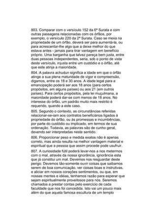 803. Comparar com o versículo 152 da 6ª Surata e com
outras passagens relacionadas com os órfãos, por
exemplo, o versículo 220 da 2ª Surata. Caso se mexa na
propriedade de um órfão, deverá ser para aumentá-la, ou
para acrescentar-lhe algo que a deixe melhor do que
estava antes - jamais para tirar vantagem em benefício
próprio. Uma barganha que talvez pareça bem justa, entre
duas pessoas independentes, seria, sob o ponto de vista
deste versículo, injusta entre um custódio e o órfão, até
que este atinja a maioridade.
804. A palavra achudun significa a idade em que o órfão
atinge a sua plena maturidade de vigor e compreensão,
digamos, entre os 18 e 30 anos. A idade legal para a
emancipação poderá ser aos 18 anos (para certos
propósitos, em alguns países) ou aos 21 (em outros
países). Para certos propósitos, pela lei muçulmana, a
maioridade poderá dar-se com menos de 18 anos. No
interesse do órfão, um padrão muito mais restrito é
requerido, quando a este caso.
805. Segundo o contexto, as circunstâncias referidas
relacionar-se-iam aos contratos beneficiários ligados à
propriedade do órfão, ou às promessas e incumbências,
por parte do custódio ou implicado, em termos de sua
ordenação. Todavia, as palavras são de cunho geral,
devendo ser interpretadas neste sentido.
806. Proporcionar peso e medida exatos não é apenas
correto, mas ainda resulta na melhor vantagem material e
espiritual que a pessoa que assim procede pode usufruir.
807. A curiosidade fútil poderá levar-nos a nos metermos
com o mal, através da nossa ignorância, ignorância esta
que já constitui um mal. Devemos nos resguardar deste
perigo. Devemos tão-somente ouvir coisas que saibamos
serem de boa comunicação, ver coisas boas e instrutivas,
e aliciar em nossos corações sentimentos, ou que, em
nossas mentes e idéias, tenhamos razão para esperar que
sejam espiritualmente proveitosos para nós. Seremos
chamados a prestar contas pelo exercício de cada
faculdade que nos foi concedida. Isto vai um pouco mais
além do que aquela famosa escultura de um templo
 