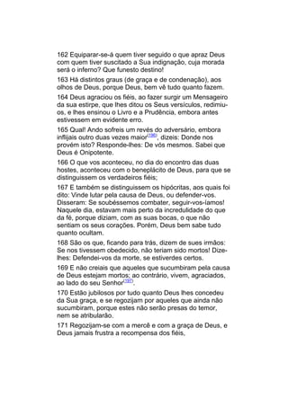 162 Equiparar-se-á quem tiver seguido o que apraz Deus
com quem tiver suscitado a Sua indignação, cuja morada
será o inferno? Que funesto destino!
163 Há distintos graus (de graça e de condenação), aos
olhos de Deus, porque Deus, bem vê tudo quanto fazem.
164 Deus agraciou os fiéis, ao fazer surgir um Mensageiro
da sua estirpe, que lhes ditou os Seus versículos, redimiu-
os, e lhes ensinou o Livro e a Prudência, embora antes
estivessem em evidente erro.
165 Qual! Ando sofreis um revés do adversário, embora
inflijais outro duas vezes maior(196), dizeis: Donde nos
provém isto? Responde-lhes: De vós mesmos. Sabei que
Deus é Onipotente.
166 O que vos aconteceu, no dia do encontro das duas
hostes, aconteceu com o beneplácito de Deus, para que se
distinguissem os verdadeiros fiéis;
167 E também se distinguissem os hipócritas, aos quais foi
dito: Vinde lutar pela causa de Deus, ou defender-vos.
Disseram: Se soubéssemos combater, seguir-vos-íamos!
Naquele dia, estavam mais perto da incredulidade do que
da fé, porque diziam, com as suas bocas, o que não
sentiam os seus corações. Porém, Deus bem sabe tudo
quanto ocultam.
168 São os que, ficando para trás, dizem de sues irmãos:
Se nos tivessem obedecido, não teriam sido mortos! Dize-
lhes: Defendei-vos da morte, se estiverdes certos.
169 E não creiais que aqueles que sucumbiram pela causa
de Deus estejam mortos; ao contrário, vivem, agraciados,
ao lado do seu Senhor(197).
170 Estão jubilosos por tudo quanto Deus lhes concedeu
da Sua graça, e se regozijam por aqueles que ainda não
sucumbiram, porque estes não serão presas do temor,
nem se atribularão.
171 Regozijam-se com a mercê e com a graça de Deus, e
Deus jamais frustra a recompensa dos fiéis,
 