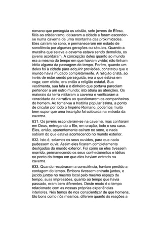 romano que perseguia os cristão, sete jovens de Éfeso,
fiéis ao cristianismo, deixaram a cidade e foram esconder-
se numa caverna de uma montanha das proximidades.
Eles caíram no sono, e permaneceram em estado de
sonolência por algumas gerações ou séculos. Quando a
muralha que selava a caverna estava sendo demolida, os
jovens acordaram. A concepção deles quanto ao mundo
era a mesma do tempo em que haviam vivido; não tinham
idéia alguma da passagem do tempo. Porém, quando um
deles foi à cidade para adquirir provisões, constatou que o
mundo havia mudado completamente. A religião cristã, ao
invés de estar sendo perseguida, era a que estava em
voga; com efeito, era então a religião estatal. Sua
vestimenta, sua fala e o dinheiro que portava pareciam
pertencer a um outro mundo; isto atraiu as atenções. Os
maiorais da terra visitaram a caverna e verificaram a
veracidade da narrativa ao questionarem os companheiros
do homem. Ao tornar-se a história popularíssima, a ponto
de circular por todo o Império Romano, podemos muito
bem supor que uma inscrição foi colocada na entrada da
caverna.
831. Os jovens esconderam-se na caverna, mas confiaram
em Deus, entregando a Ele, em oração, todo o seu caso.
Eles, então, aparentemente caíram no sono, e nada
sabiam do que estava acontecendo no mundo exterior.
832. Isto é, selamos os seus ouvidos, para que nada
pudessem ouvir. Assim eles ficaram completamente
desligados do mundo exterior. Foi como se eles tivessem
morrido, permanecendo os seus conhecimentos e idéias
no ponto do tempo em que eles haviam entrado na
caverna.
833. Quando recobraram a consciência, haviam perdido a
contagem do tempo. Embora tivessem entrado juntos, e
jazido juntos no mesmo local pelo mesmo espaço de
tempo, suas impressões, quanto ao tempo que havia
passado, eram bem diferentes. Deste modo é o tempo
relacionado com as nossas próprias experiências
interiores. Nós temos de nos conscientizar de que homens,
tão bons como nós mesmos, diferem quanto às reações a
 