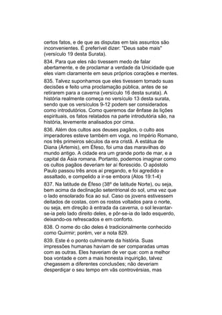 certos fatos, e de que as disputas em tais assuntos são
inconvenientes. É preferível dizer: "Deus sabe mais"
(versículo 19 desta Surata).
834. Para que eles não tivessem medo de falar
abertamente, e de proclamar a verdade da Unicidade que
eles viam claramente em seus próprios corações e mentes.
835. Talvez suponhamos que eles tivessem tomado suas
decisões e feito uma proclamação pública, antes de se
retirarem para a caverna (versículo 16 desta surata). A
história realmente começa no versículo 13 desta surata,
sendo que os versículos 9-12 podem ser considerados
como introdutórios. Como queremos dar ênfase às lições
espirituais, os fatos relatados na parte introdutória são, na
história, levemente analisados por cima.
836. Além dos cultos aos deuses pagãos, o culto aos
imperadores esteve também em voga, no Império Romano,
nos três primeiros séculos da era cristã. A estátua de
Diana (Ártemis), em Éfeso, foi uma das maravilhas do
mundo antigo. A cidade era um grande porto de mar, e a
capital da Ásia romana. Portanto, podemos imaginar como
os cultos pagãos deveriam ter aí florescido. O apóstolo
Paulo passou três anos aí pregando, e foi agredido e
assaltado, e compelido a ir-se embora (Atos 19:1-4)
837. Na latitude de Éfeso (38º de latitude Norte), ou seja,
bem acima da declinação setentrional do sol, uma vez que
o lado ensolarado fica ao sul. Caso os jovens estivessem
deitados de costas, com os rostos voltados para o norte,
ou seja, em direção à entrada da caverna, o sol levantar-
se-ia pelo lado direito deles, e pôr-se-ia do lado esquerdo,
deixando-os refrescados e em conforto.
838. O nome do cão deles é tradicionalmente conhecido
como Quirmir; porém, ver a nota 829.
839. Este é o ponto culminante da história. Suas
impressões humanas haviam de ser comparadas umas
com as outras. Eles haveriam de ver que: com a melhor
boa vontade e com a mais honesta inquirição, talvez
chegassem a diferentes conclusões; não deveriam
desperdiçar o seu tempo em vãs controvérsias, mas
 