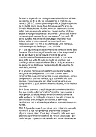 ferrenhos imperadores perseguidores dos cristãos foi Nero,
que reinou de 54 a 68. Se tomássemos o final de seu
reinado (68 d.C.) como ponto de partida, e (digamos) o ano
de 440 d.C. como ponto final, teríamos os 372 anos de
Simeão Metaphrates. Porém, nenhum desses escritores
sabia mais do que nós sabemos. Nosso melhor alvitre é
seguir a injunção alcorânica: "Dize-lhes: Deus sabe melhor
do que ninguém o quanto permaneceram" (versículo 26
desta surata). Há ainda uma refutação implícita: "não
imiteis estes homens que adoram controvérsias
maquiavélicas!" Por fim, é-nos fornecida uma narrativa,
mais como parábola do que como história.
847. Eis aqui uma parábola simples do contraste entre dois
homens. Um estava orgulhoso de sua bolsa, esquecendo-
se de que tudo o que possuía provinha de Deus,
constituindo-se tão-somente num custódio e num teste
para esta sua vida. O outro de nada se ufanava; sua
confiança estava depositada em Deus. A riqueza terrena
do primeiro foi destruída, nada restando. O seguindo foi
mais feliz, no final.
848. Os dois homens começaram a comparar dados. O
arrogante empertigava-se com suas posses, seus
rendimentos, sua enorme família e seus seguidores, sendo
que pensava, em sua vaidade, que aquilo duraria para
sempre. Ele ainda errou em olhar de cima para o seu
companheiro, o qual, embora menos afluente, era o melhor
dos dois.
849. Entra em cena o espírito ganancioso do materialista.
Em sua mente, o termo "melhor" significa mais riqueza e
mais poder, da espécie que ele estava desfrutando na
vida, embora, na realidade, mesmo o que ele possuía se
assentasse em fundações oscilantes, e estivesse
destinado a ruir e a traze-lo para baixo, juntamente com as
ruínas.
850. A água da chuva é, por si só, uma coisa boa, mas ela
não dura, e nós não podemos erigir sólida fundação
alguma acerca disso. Ela é logo absorvida pela terra, que
produz a aparente florescência de relva e vegetação - por
certo tempo. Logo estas se deterioram, tornando-se secas
 