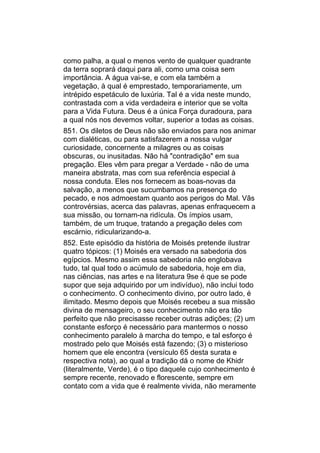 como palha, a qual o menos vento de qualquer quadrante
da terra soprará daqui para ali, como uma coisa sem
importância. A água vai-se, e com ela também a
vegetação, à qual é emprestado, temporariamente, um
intrépido espetáculo de luxúria. Tal é a vida neste mundo,
contrastada com a vida verdadeira e interior que se volta
para a Vida Futura. Deus é a única Força duradoura, para
a qual nós nos devemos voltar, superior a todas as coisas.
851. Os diletos de Deus não são enviados para nos animar
com dialéticas, ou para satisfazerem a nossa vulgar
curiosidade, concernente a milagres ou as coisas
obscuras, ou inusitadas. Não há "contradição" em sua
pregação. Eles vêm para pregar a Verdade - não de uma
maneira abstrata, mas com sua referência especial à
nossa conduta. Eles nos fornecem as boas-novas da
salvação, a menos que sucumbamos na presença do
pecado, e nos admoestam quanto aos perigos do Mal. Vãs
controvérsias, acerca das palavras, apenas enfraquecem a
sua missão, ou tornam-na ridícula. Os ímpios usam,
também, de um truque, tratando a pregação deles com
escárnio, ridicularizando-a.
852. Este episódio da história de Moisés pretende ilustrar
quatro tópicos: (1) Moisés era versado na sabedoria dos
egípcios. Mesmo assim essa sabedoria não englobava
tudo, tal qual todo o acúmulo de sabedoria, hoje em dia,
nas ciências, nas artes e na literatura 9se é que se pode
supor que seja adquirido por um indivíduo), não inclui todo
o conhecimento. O conhecimento divino, por outro lado, é
ilimitado. Mesmo depois que Moisés recebeu a sua missão
divina de mensageiro, o seu conhecimento não era tão
perfeito que não precisasse receber outras adições; (2) um
constante esforço é necessário para mantermos o nosso
conhecimento paralelo à marcha do tempo, e tal esforço é
mostrado pelo que Moisés está fazendo; (3) o misterioso
homem que ele encontra (versículo 65 desta surata e
respectiva nota), ao qual a tradição dá o nome de Khidr
(literalmente, Verde), é o tipo daquele cujo conhecimento é
sempre recente, renovado e florescente, sempre em
contato com a vida que é realmente vivida, não meramente
 