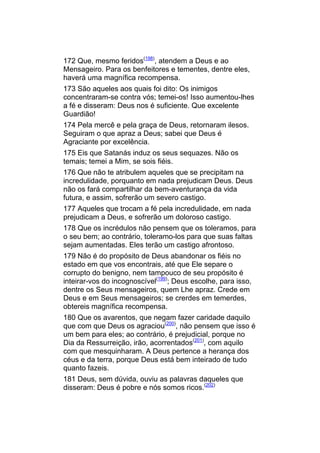 172 Que, mesmo feridos(198), atendem a Deus e ao
Mensageiro. Para os benfeitores e tementes, dentre eles,
haverá uma magnífica recompensa.
173 São aqueles aos quais foi dito: Os inimigos
concentraram-se contra vós; temei-os! Isso aumentou-lhes
a fé e disseram: Deus nos é suficiente. Que excelente
Guardião!
174 Pela mercê e pela graça de Deus, retornaram ilesos.
Seguiram o que apraz a Deus; sabei que Deus é
Agraciante por excelência.
175 Eis que Satanás induz os seus sequazes. Não os
temais; temei a Mim, se sois fiéis.
176 Que não te atribulem aqueles que se precipitam na
incredulidade, porquanto em nada prejudicam Deus. Deus
não os fará compartilhar da bem-aventurança da vida
futura, e assim, sofrerão um severo castigo.
177 Aqueles que trocam a fé pela incredulidade, em nada
prejudicam a Deus, e sofrerão um doloroso castigo.
178 Que os incrédulos não pensem que os toleramos, para
o seu bem; ao contrário, toleramo-los para que suas faltas
sejam aumentadas. Eles terão um castigo afrontoso.
179 Não é do propósito de Deus abandonar os fiéis no
estado em que vos encontrais, até que Ele separe o
corrupto do benigno, nem tampouco de seu propósito é
inteirar-vos do incognoscível(199); Deus escolhe, para isso,
dentre os Seus mensageiros, quem Lhe apraz. Crede em
Deus e em Seus mensageiros; se crerdes em temerdes,
obtereis magnífica recompensa.
180 Que os avarentos, que negam fazer caridade daquilo
que com que Deus os agraciou(200), não pensem que isso é
um bem para eles; ao contrário, é prejudicial, porque no
Dia da Ressurreição, irão, acorrentados(201), com aquilo
com que mesquinharam. A Deus pertence a herança dos
céus e da terra, porque Deus está bem inteirado de tudo
quanto fazeis.
181 Deus, sem dúvida, ouviu as palavras daqueles que
disseram: Deus é pobre e nós somos ricos.(202)
 
