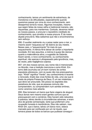 conhecimento, temos um sentimento de estranheza, de
monotonia e de dificuldades, especialmente quando
queremos passar por cima do novo conhecimento, sem
desejarmos torná-lo nosso. Algumas inovações, mesmo
que sejam feitas da nossa velha e tradicional maneira, são
requeridas, para nos mantermos. Contudo, devemos retrair
os nossos passos, e procurar o repositório creditado do
conhecimento, que constitui a nossa procura. É da nossa
alçada procurá-lo. Mas saibamos que não o encontraremos
sem esforço.
856. O auxiliar realmente viu o peixe nadar para o mar, e
mesmo assim "esqueceu-se" de dizê-lo ao seu mestre.
Nesse caso, o "esquecimento" foi mais do que
esquecimento. A inércia fê-lo deixar de contar a importante
novidade. Em tais assuntos, a inércia é quase tão danosa
quanto a malevolência ativa, a sugestão de Satanás.
Assim sendo, o novo conhecimento, ou conhecimento
espiritual, não apenas é ultrapassado pela ignorância, mas,
às vezes, pela negligência culposa.
857. Um dos nossos servos; seu nome não é mencionado
no Alcorão, mas a tradição menciona-o como Khidr. Em
torno dele acumulou-se um bom número de contos
populares pitorescos, com os quais não nos preocupamos
aqui. "Khidr" significa "Verde"; seu conhecimento é recente
e renovado, tirado das vivas fontes de vida, uma vez que é
tirado da própria Presença de Deus. É um ser misterioso,
que deve ser procurado. Ele possui os segredos dos
paradoxos da vida, que as pessoas comuns não
compreendem, ou compreendem num sentido errôneo,
como veremos mais adiante.
858. Eles tomaram um barco que fazia viagens de aluguel.
Seus donos nem mesmo eram gentes comuns que se
preocupavam com o comércio. Eles haviam sido reduzidos
à pobreza, talvez devido à circunstâncias adversas, e eram
alvo de grande comiseração, tanto que preferiram uma
ocupação honesta à mendicância. Eles não sabiam, mas
Khidr sim, que o barco, talvez um barco novo, estava
marcado para ser confiscado por um rei injusto, que
tomava posse de todos os barcos que pudesse conseguir -
 