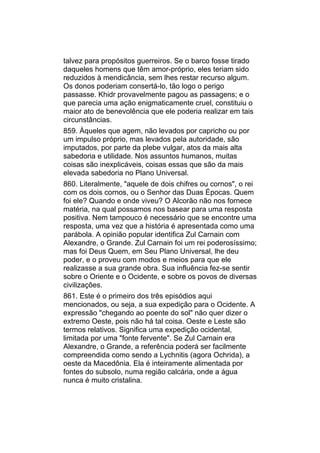 talvez para propósitos guerreiros. Se o barco fosse tirado
daqueles homens que têm amor-próprio, eles teriam sido
reduzidos à mendicância, sem lhes restar recurso algum.
Os donos poderiam consertá-lo, tão logo o perigo
passasse. Khidr provavelmente pagou as passagens; e o
que parecia uma ação enigmaticamente cruel, constituiu o
maior ato de benevolência que ele poderia realizar em tais
circunstâncias.
859. Àqueles que agem, não levados por capricho ou por
um impulso próprio, mas levados pela autoridade, são
imputados, por parte da plebe vulgar, atos da mais alta
sabedoria e utilidade. Nos assuntos humanos, muitas
coisas são inexplicáveis, coisas essas que são da mais
elevada sabedoria no Plano Universal.
860. Literalmente, "aquele de dois chifres ou cornos", o rei
com os dois cornos, ou o Senhor das Duas Épocas. Quem
foi ele? Quando e onde viveu? O Alcorão não nos fornece
matéria, na qual possamos nos basear para uma resposta
positiva. Nem tampouco é necessário que se encontre uma
resposta, uma vez que a história é apresentada como uma
parábola. A opinião popular identifica Zul Carnain com
Alexandre, o Grande. Zul Carnain foi um rei poderosíssimo;
mas foi Deus Quem, em Seu Plano Universal, lhe deu
poder, e o proveu com modos e meios para que ele
realizasse a sua grande obra. Sua influência fez-se sentir
sobre o Oriente e o Ocidente, e sobre os povos de diversas
civilizações.
861. Este é o primeiro dos três episódios aqui
mencionados, ou seja, a sua expedição para o Ocidente. A
expressão "chegando ao poente do sol" não quer dizer o
extremo Oeste, pois não há tal coisa. Oeste e Leste são
termos relativos. Significa uma expedição ocidental,
limitada por uma "fonte fervente". Se Zul Carnain era
Alexandre, o Grande, a referência poderá ser facilmente
compreendida como sendo a Lychnitis (agora Ochrida), a
oeste da Macedônia. Ela é inteiramente alimentada por
fontes do subsolo, numa região calcária, onde a água
nunca é muito cristalina.
 
