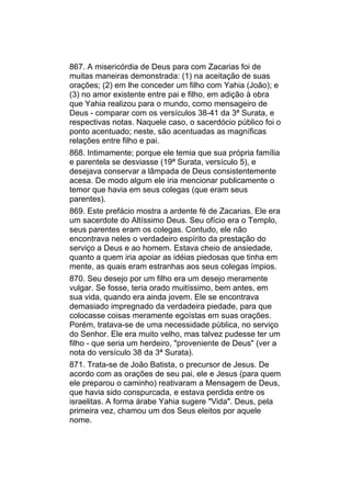 867. A misericórdia de Deus para com Zacarias foi de
muitas maneiras demonstrada: (1) na aceitação de suas
orações; (2) em lhe conceder um filho com Yahia (João); e
(3) no amor existente entre pai e filho, em adição à obra
que Yahia realizou para o mundo, como mensageiro de
Deus - comparar com os versículos 38-41 da 3ª Surata, e
respectivas notas. Naquele caso, o sacerdócio público foi o
ponto acentuado; neste, são acentuadas as magníficas
relações entre filho e pai.
868. Intimamente; porque ele temia que sua própria família
e parentela se desviasse (19ª Surata, versículo 5), e
desejava conservar a lâmpada de Deus consistentemente
acesa. De modo algum ele iria mencionar publicamente o
temor que havia em seus colegas (que eram seus
parentes).
869. Este prefácio mostra a ardente fé de Zacarias. Ele era
um sacerdote do Altíssimo Deus. Seu ofício era o Templo,
seus parentes eram os colegas. Contudo, ele não
encontrava neles o verdadeiro espírito da prestação do
serviço a Deus e ao homem. Estava cheio de ansiedade,
quanto a quem iria apoiar as idéias piedosas que tinha em
mente, as quais eram estranhas aos seus colegas ímpios.
870. Seu desejo por um filho era um desejo meramente
vulgar. Se fosse, teria orado muitíssimo, bem antes, em
sua vida, quando era ainda jovem. Ele se encontrava
demasiado impregnado da verdadeira piedade, para que
colocasse coisas meramente egoístas em suas orações.
Porém, tratava-se de uma necessidade pública, no serviço
do Senhor. Ele era muito velho, mas talvez pudesse ter um
filho - que seria um herdeiro, "proveniente de Deus" (ver a
nota do versículo 38 da 3ª Surata).
871. Trata-se de João Batista, o precursor de Jesus. De
acordo com as orações de seu pai, ele e Jesus (para quem
ele preparou o caminho) reativaram a Mensagem de Deus,
que havia sido conspurcada, e estava perdida entre os
israelitas. A forma árabe Yahia sugere "Vida". Deus, pela
primeira vez, chamou um dos Seus eleitos por aquele
nome.
 