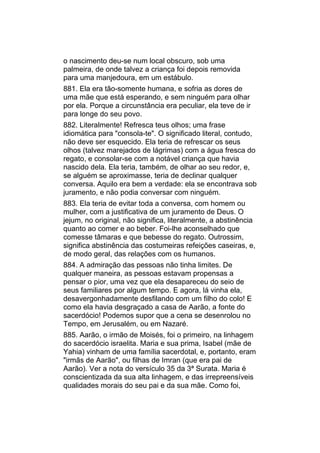 o nascimento deu-se num local obscuro, sob uma
palmeira, de onde talvez a criança foi depois removida
para uma manjedoura, em um estábulo.
881. Ela era tão-somente humana, e sofria as dores de
uma mãe que está esperando, e sem ninguém para olhar
por ela. Porque a circunstância era peculiar, ela teve de ir
para longe do seu povo.
882. Literalmente! Refresca teus olhos; uma frase
idiomática para "consola-te". O significado literal, contudo,
não deve ser esquecido. Ela teria de refrescar os seus
olhos (talvez marejados de lágrimas) com a água fresca do
regato, e consolar-se com a notável criança que havia
nascido dela. Ela teria, também, de olhar ao seu redor, e,
se alguém se aproximasse, teria de declinar qualquer
conversa. Aquilo era bem a verdade: ela se encontrava sob
juramento, e não podia conversar com ninguém.
883. Ela teria de evitar toda a conversa, com homem ou
mulher, com a justificativa de um juramento de Deus. O
jejum, no original, não significa, literalmente, a abstinência
quanto ao comer e ao beber. Foi-lhe aconselhado que
comesse tâmaras e que bebesse do regato. Outrossim,
significa abstinência das costumeiras refeições caseiras, e,
de modo geral, das relações com os humanos.
884. A admiração das pessoas não tinha limites. De
qualquer maneira, as pessoas estavam propensas a
pensar o pior, uma vez que ela desapareceu do seio de
seus familiares por algum tempo. E agora, lá vinha ela,
desavergonhadamente desfilando com um filho do colo! E
como ela havia desgraçado a casa de Aarão, a fonte do
sacerdócio! Podemos supor que a cena se desenrolou no
Tempo, em Jerusalém, ou em Nazaré.
885. Aarão, o irmão de Moisés, foi o primeiro, na linhagem
do sacerdócio israelita. Maria e sua prima, Isabel (mãe de
Yahia) vinham de uma família sacerdotal, e, portanto, eram
"irmãs de Aarão", ou filhas de Imran (que era pai de
Aarão). Ver a nota do versículo 35 da 3ª Surata. Maria é
conscientizada da sua alta linhagem, e das irrepreensíveis
qualidades morais do seu pai e da sua mãe. Como foi,
 