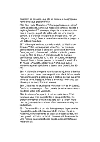 disseram as pessoas, que ela se perdeu, e desgraçou o
nome dos seus progenitores?
886. Que podia Maria fazer? Como poderia ela explicar?
Iriam as pessoas, com seus modos de censura, aceitas a
explicação dela? Tudo o que ela podia fazer era apontar
para a criança, a qual, ela sabia, não era uma criança
comum. E a criança viera para a salvação dela. Por um
milagre a criança falou, e defendeu a sua mãe, e pregou a
um público incrédulo.
887. Há um paralelismo por todo o relato da história de
Jesus e Yahia, com algumas variações. Por exemplo,
Jesus declara, desde o princípio, que era um servo de
Deus, negando, desse modo, a falsa noção de que era
Deus ou filho de Deus. A grandiosidade de Yahia é
descrita nos versículos 12-13 da 19ª Surata, em termos
não aplicáveis a Jesus; porém, os termos dos versículos
14-15 da 19ª Surata, aplicáveis a Yahia, são quase
idênticos àqueles aplicáveis a Jesus, aqui (versículos 32-
33).
888. A violência arrogante não é apenas injuriosa e danosa
para a pessoa contra quem é praticada; ela é, talvez, ainda
mais danosa para a pessoa que a pratica, porque sua alma
torna-se turva, insegura, infeliz e arruinada - o estado das
almas que se encontram no Inferno.
889. Cristo não foi crucificado (versículo 157 da 4ª Surata).
Contudo, aqueles que crêem que ele jamais morreu devem
ponderar sobre este versículo.
890. As discussões quanto à natureza de Jesus Cristo
foram em vão, mas persistentes e sanguinolentas. Os
cristãos modernos deixam-nas para trás; e fariam muito
bem se, juntamente com isso, abandonassem os dogmas
tradicionais.
891. Gerar um filho é um ato fisiológico que depende das
necessidades da natureza animal do homem. Deus, o
Altíssimo, é independente de todas as necessidades, e é
derrogatório atribuir-Lhe tal ato. Isso constitui meramente
uma relíquia das superstições pagãs, antropomórficas e
materialistas.
 