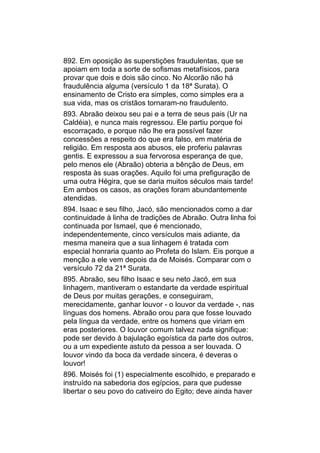 892. Em oposição às superstições fraudulentas, que se
apoiam em toda a sorte de sofismas metafísicos, para
provar que dois e dois são cinco. No Alcorão não há
fraudulência alguma (versículo 1 da 18ª Surata). O
ensinamento de Cristo era simples, como simples era a
sua vida, mas os cristãos tornaram-no fraudulento.
893. Abraão deixou seu pai e a terra de seus pais (Ur na
Caldéia), e nunca mais regressou. Ele partiu porque foi
escorraçado, e porque não lhe era possível fazer
concessões a respeito do que era falso, em matéria de
religião. Em resposta aos abusos, ele proferiu palavras
gentis. E expressou a sua fervorosa esperança de que,
pelo menos ele (Abraão) obteria a bênção de Deus, em
resposta às suas orações. Aquilo foi uma prefiguração de
uma outra Hégira, que se daria muitos séculos mais tarde!
Em ambos os casos, as orações foram abundantemente
atendidas.
894. Isaac e seu filho, Jacó, são mencionados como a dar
continuidade à linha de tradições de Abraão. Outra linha foi
continuada por Ismael, que é mencionado,
independentemente, cinco versículos mais adiante, da
mesma maneira que a sua linhagem é tratada com
especial honraria quanto ao Profeta do Islam. Eis porque a
menção a ele vem depois da de Moisés. Comparar com o
versículo 72 da 21ª Surata.
895. Abraão, seu filho Isaac e seu neto Jacó, em sua
linhagem, mantiveram o estandarte da verdade espiritual
de Deus por muitas gerações, e conseguiram,
merecidamente, ganhar louvor - o louvor da verdade -, nas
línguas dos homens. Abraão orou para que fosse louvado
pela língua da verdade, entre os homens que viriam em
eras posteriores. O louvor comum talvez nada signifique:
pode ser devido à bajulação egoística da parte dos outros,
ou a um expediente astuto da pessoa a ser louvada. O
louvor vindo da boca da verdade sincera, é deveras o
louvor!
896. Moisés foi (1) especialmente escolhido, e preparado e
instruído na sabedoria dos egípcios, para que pudesse
libertar o seu povo do cativeiro do Egito; deve ainda haver
 