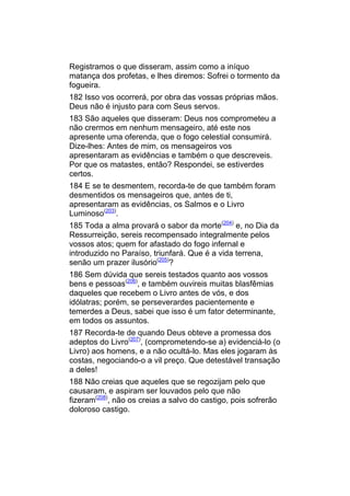 Registramos o que disseram, assim como a iníquo
matança dos profetas, e lhes diremos: Sofrei o tormento da
fogueira.
182 Isso vos ocorrerá, por obra das vossas próprias mãos.
Deus não é injusto para com Seus servos.
183 São aqueles que disseram: Deus nos comprometeu a
não crermos em nenhum mensageiro, até este nos
apresente uma oferenda, que o fogo celestial consumirá.
Dize-lhes: Antes de mim, os mensageiros vos
apresentaram as evidências e também o que descreveis.
Por que os matastes, então? Respondei, se estiverdes
certos.
184 E se te desmentem, recorda-te de que também foram
desmentidos os mensageiros que, antes de ti,
apresentaram as evidências, os Salmos e o Livro
Luminoso(203).
185 Toda a alma provará o sabor da morte(204) e, no Dia da
Ressurreição, sereis recompensado integralmente pelos
vossos atos; quem for afastado do fogo infernal e
introduzido no Paraíso, triunfará. Que é a vida terrena,
senão um prazer ilusório(205)?
186 Sem dúvida que sereis testados quanto aos vossos
bens e pessoas(206), e também ouvireis muitas blasfêmias
daqueles que recebem o Livro antes de vós, e dos
idólatras; porém, se perseverardes pacientemente e
temerdes a Deus, sabei que isso é um fator determinante,
em todos os assuntos.
187 Recorda-te de quando Deus obteve a promessa dos
adeptos do Livro(207), (comprometendo-se a) evidenciá-lo (o
Livro) aos homens, e a não ocultá-lo. Mas eles jogaram às
costas, negociando-o a vil preço. Que detestável transação
a deles!
188 Não creias que aqueles que se regozijam pelo que
causaram, e aspiram ser louvados pelo que não
fizeram(208), não os creias a salvo do castigo, pois sofrerão
doloroso castigo.
 
